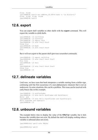 variables

     Filea Fileb
     [paul@RHEL4b test]$ env LANG=en_US.UTF-8 bash -c 'ls File[a-z]'
     Filea FileA Fileb FileB
     [paul@RHEL4b test]$




12.6. export
     You can export shell variables to other shells with the export command. This will
     export the variable to child shells.
     [paul@RHEL4b   ~]$   var3=three
     [paul@RHEL4b   ~]$   var4=four
     [paul@RHEL4b   ~]$   export var4
     [paul@RHEL4b   ~]$   echo $var3 $var4
     three four
     [paul@RHEL4b   ~]$ bash
     [paul@RHEL4b   ~]$ echo $var3 $var4
     four

     But it will not export to the parent shell (previous screenshot continued).
     [paul@RHEL4b   ~]$ export var5=five
     [paul@RHEL4b   ~]$ echo $var3 $var4 $var5
     four five
     [paul@RHEL4b   ~]$ exit
     exit
     [paul@RHEL4b   ~]$ echo $var3 $var4 $var5
     three four
     [paul@RHEL4b   ~]$




12.7. delineate variables
     Until now, we have seen that bash interpretes a variable starting from a dollar sign,
     continuing until the first occurrence of a non-alphanumeric character that is not an
     underscore. In some situations, this can be a problem. This issue can be resolved with
     curly braces like in this example.
     [paul@RHEL4b ~]$ prefix=Super
     [paul@RHEL4b ~]$ echo Hello $prefixman and $prefixgirl
     Hello and
     [paul@RHEL4b ~]$ echo Hello ${prefix}man and ${prefix}girl
     Hello Superman and Supergirl
     [paul@RHEL4b ~]$




12.8. unbound variables
     The example below tries to display the value of the $MyVar variable, but it fails
     because the variable does not exist. By default the shell will display nothing when a
     variable is unbound (does not exist).
     [paul@RHELv4u3 gen]$ echo $MyVar

     [paul@RHELv4u3 gen]$


                                         90
 