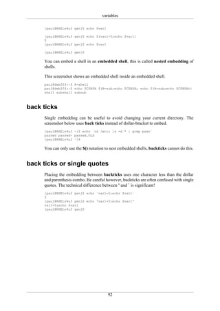 variables

     [paul@RHELv4u3 gen]$ echo $var1

     [paul@RHELv4u3 gen]$ echo $(var1=5;echo $var1)
     5
     [paul@RHELv4u3 gen]$ echo $var1

     [paul@RHELv4u3 gen]$

     You can embed a shell in an embedded shell, this is called nested embedding of
     shells.

     This screenshot shows an embedded shell inside an embedded shell.
     paul@deb503:~$ A=shell
     paul@deb503:~$ echo $C$B$A $(B=sub;echo $C$B$A; echo $(A=sub;echo $C$B$A))
     shell subshell subsub



back ticks
     Single embedding can be useful to avoid changing your current directory. The
     screenshot below uses back ticks instead of dollar-bracket to embed.
     [paul@RHELv4u3 ~]$ echo `cd /etc; ls -d * | grep pass`
     passwd passwd- passwd.OLD
     [paul@RHELv4u3 ~]$

     You can only use the $() notation to nest embedded shells, backticks cannot do this.


back ticks or single quotes
     Placing the embedding between backticks uses one character less than the dollar
     and parenthesis combo. Be careful however, backticks are often confused with single
     quotes. The technical difference between ' and ` is significant!
     [paul@RHELv4u3 gen]$ echo `var1=5;echo $var1`
     5
     [paul@RHELv4u3 gen]$ echo 'var1=5;echo $var1'
     var1=5;echo $var1
     [paul@RHELv4u3 gen]$




                                        92
 