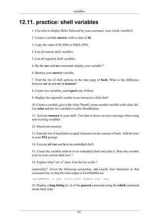 variables


12.11. practice: shell variables
     1. Use echo to display Hello followed by your username. (use a bash variable!)

     2. Create a variable answer with a value of 42.

     3. Copy the value of $LANG to $MyLANG.

     4. List all current shell variables.

     5. List all exported shell variables.

     6. Do the env and set commands display your variable ?

     6. Destroy your answer variable.

     7. Find the list of shell options in the man page of bash. What is the difference
     between set -u and set -o nounset?

     8. Create two variables, and export one of them.

     9. Display the exported variable in an interactive child shell.

     10. Create a variable, give it the value 'Dumb', create another variable with value 'do'.
     Use echo and the two variables to echo Dumbledore.

     11. Activate nounset in your shell. Test that it shows an error message when using
     non-existing variables.

     12. Deactivate nounset.

     13. Find the list of backslash escaped characters in the manual of bash. Add the time
     to your PS1 prompt.

     14. Execute cd /var and ls in an embedded shell.

     15. Create the variable embvar in an embedded shell and echo it. Does the variable
     exist in your current shell now ?

     16. Explain what "set -x" does. Can this be useful ?

     (optional)17. Given the following screenshot, add exactly four characters to that
     command line so that the total output is FirstMiddleLast.
     [paul@RHEL4b ~]$ echo       First; echo      Middle; echo   Last

     18. Display a long listing (ls -l) of the passwd command using the which command
     inside back ticks.




                                             93
 