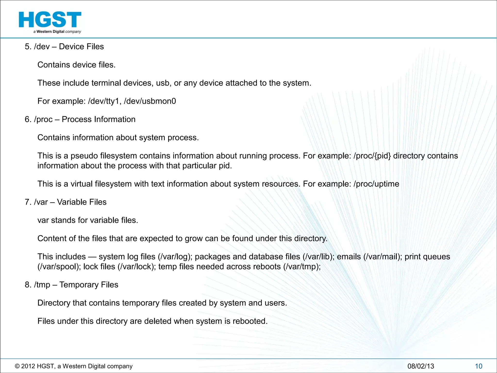 © 2012 HGST, a Western Digital company
5. /dev – Device Files
Contains device files.
These include terminal devices, usb, or any device attached to the system.
For example: /dev/tty1, /dev/usbmon0
6. /proc – Process Information
Contains information about system process.
This is a pseudo filesystem contains information about running process. For example: /proc/{pid} directory contains
information about the process with that particular pid.
This is a virtual filesystem with text information about system resources. For example: /proc/uptime
7. /var – Variable Files
var stands for variable files.
Content of the files that are expected to grow can be found under this directory.
This includes — system log files (/var/log); packages and database files (/var/lib); emails (/var/mail); print queues
(/var/spool); lock files (/var/lock); temp files needed across reboots (/var/tmp);
8. /tmp – Temporary Files
Directory that contains temporary files created by system and users.
Files under this directory are deleted when system is rebooted.
1008/02/13
 