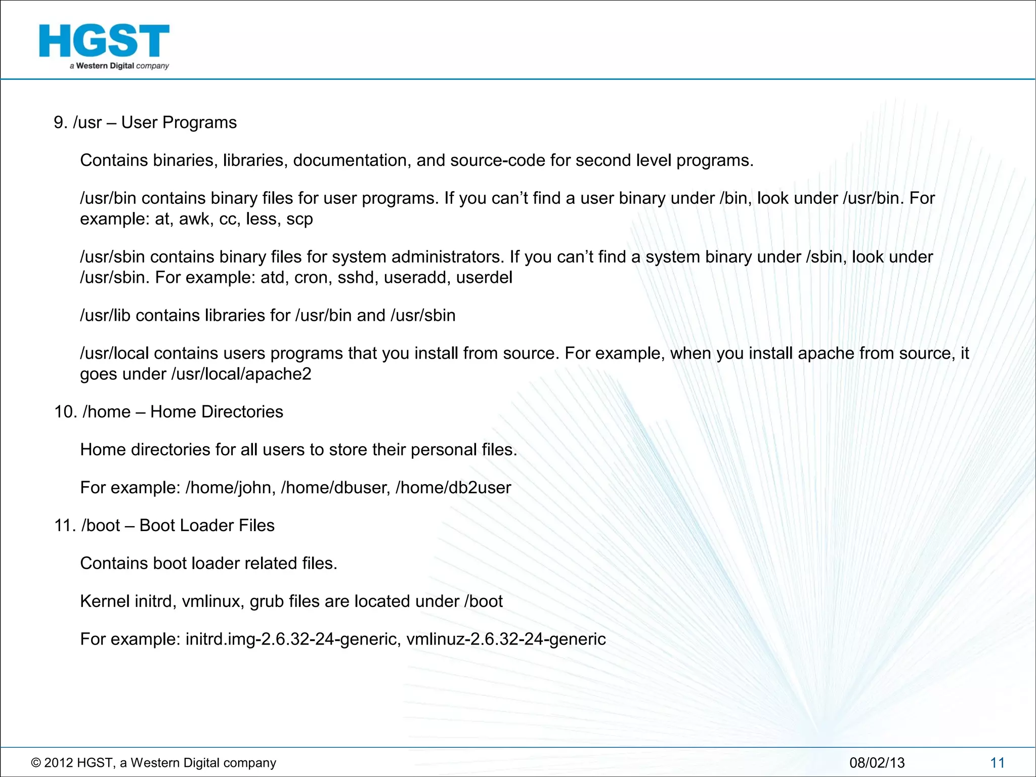 © 2012 HGST, a Western Digital company
9. /usr – User Programs
Contains binaries, libraries, documentation, and source-code for second level programs.
/usr/bin contains binary files for user programs. If you can’t find a user binary under /bin, look under /usr/bin. For
example: at, awk, cc, less, scp
/usr/sbin contains binary files for system administrators. If you can’t find a system binary under /sbin, look under
/usr/sbin. For example: atd, cron, sshd, useradd, userdel
/usr/lib contains libraries for /usr/bin and /usr/sbin
/usr/local contains users programs that you install from source. For example, when you install apache from source, it
goes under /usr/local/apache2
10. /home – Home Directories
Home directories for all users to store their personal files.
For example: /home/john, /home/dbuser, /home/db2user
11. /boot – Boot Loader Files
Contains boot loader related files.
Kernel initrd, vmlinux, grub files are located under /boot
For example: initrd.img-2.6.32-24-generic, vmlinuz-2.6.32-24-generic
1108/02/13
 