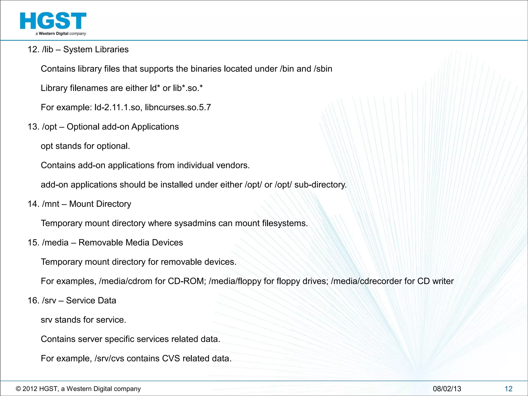 © 2012 HGST, a Western Digital company
12. /lib – System Libraries
Contains library files that supports the binaries located under /bin and /sbin
Library filenames are either ld* or lib*.so.*
For example: ld-2.11.1.so, libncurses.so.5.7
13. /opt – Optional add-on Applications
opt stands for optional.
Contains add-on applications from individual vendors.
add-on applications should be installed under either /opt/ or /opt/ sub-directory.
14. /mnt – Mount Directory
Temporary mount directory where sysadmins can mount filesystems.
15. /media – Removable Media Devices
Temporary mount directory for removable devices.
For examples, /media/cdrom for CD-ROM; /media/floppy for floppy drives; /media/cdrecorder for CD writer
16. /srv – Service Data
srv stands for service.
Contains server specific services related data.
For example, /srv/cvs contains CVS related data.
1208/02/13
 