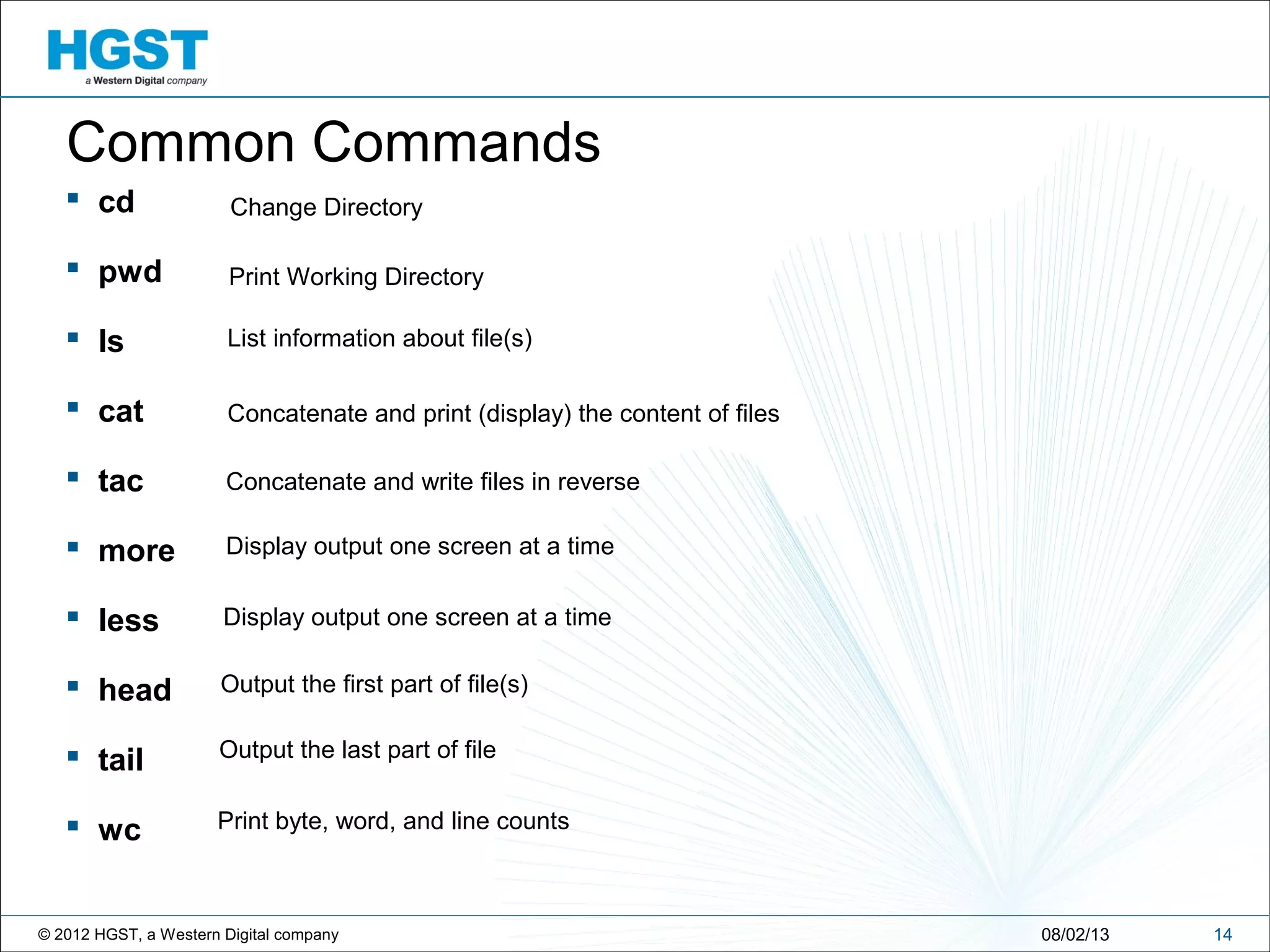 © 2012 HGST, a Western Digital company
 cd
 pwd
 ls
 cat
 tac
 more
 less
 head
 tail
 wc
1408/02/13
Common Commands
Change Directory
Print Working Directory
List information about file(s)
Concatenate and write files in reverse
Display output one screen at a time
Display output one screen at a time
Output the first part of file(s)
Output the last part of file
Print byte, word, and line counts
Concatenate and print (display) the content of files
 