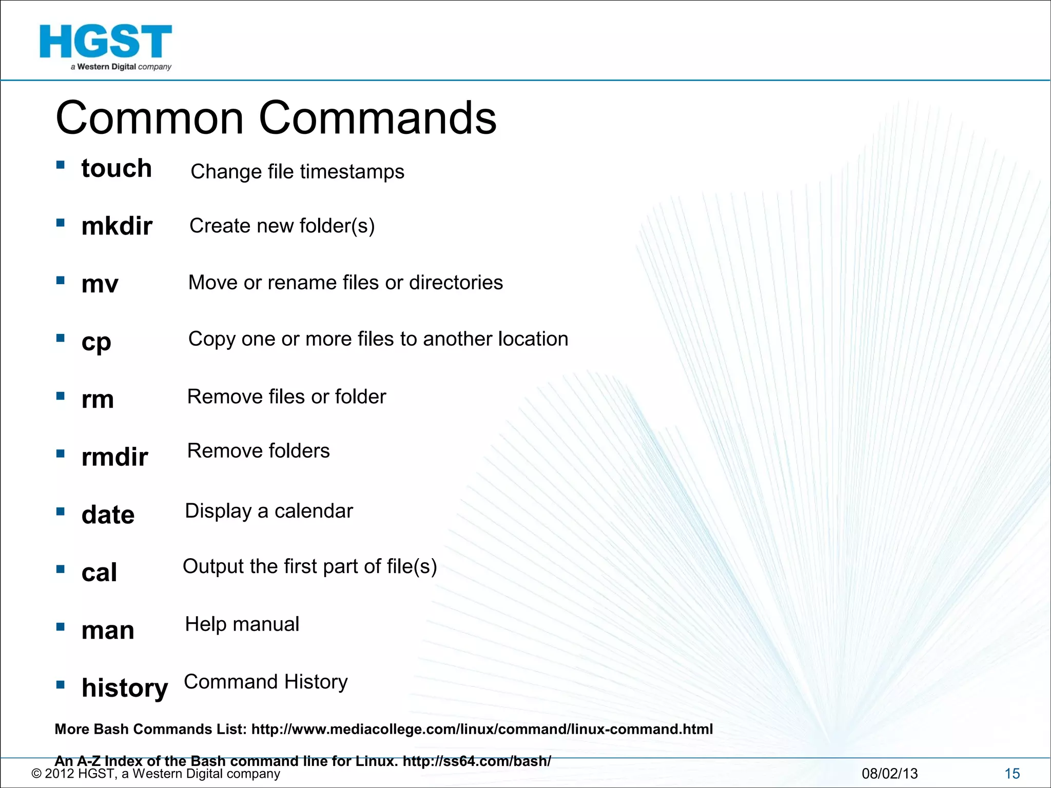 © 2012 HGST, a Western Digital company
 touch
 mkdir
 mv
 cp
 rm
 rmdir
 date
 cal
 man
 history
More Bash Commands List: http://www.mediacollege.com/linux/command/linux-command.html
An A-Z Index of the Bash command line for Linux. http://ss64.com/bash/
1508/02/13
Common Commands
Change file timestamps
Create new folder(s)
Move or rename files or directories
Remove files or folder
Remove folders
Display a calendar
Output the first part of file(s)
Help manual
Copy one or more files to another location
Command History
 