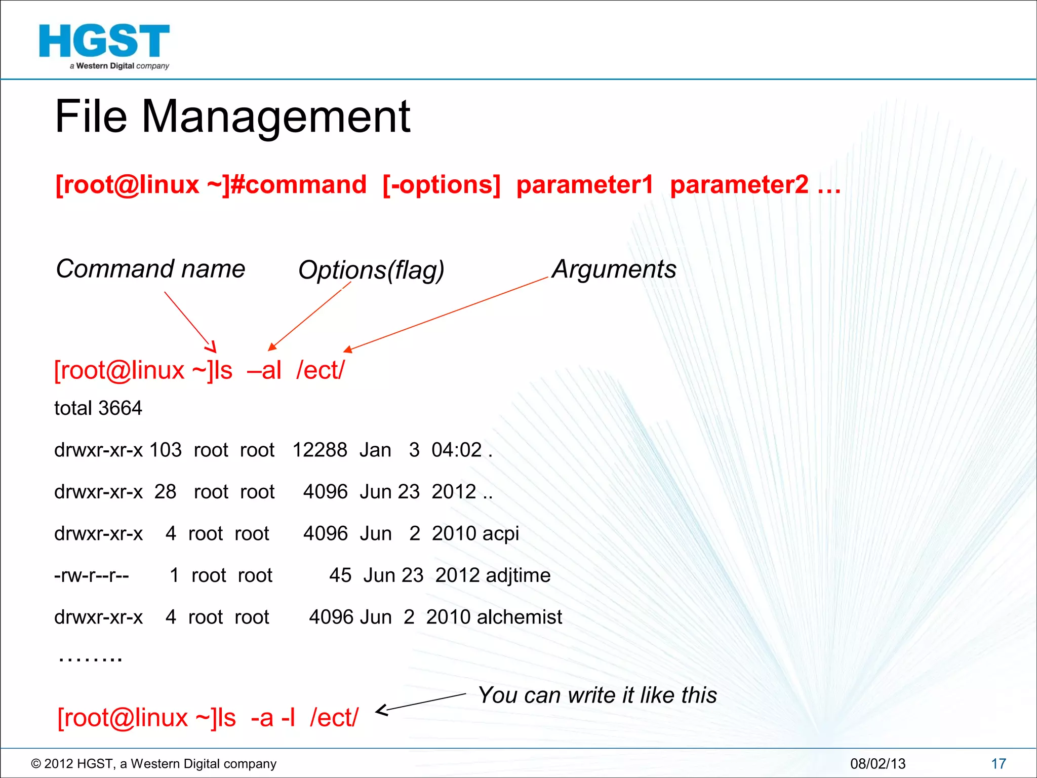 © 2012 HGST, a Western Digital company
[root@linux ~]#command [-options] parameter1 parameter2 …
1708/02/13
File Management
[root@linux ~]ls –al /ect/
Command name Options(flag) Arguments
total 3664
drwxr-xr-x 103 root root 12288 Jan 3 04:02 .
drwxr-xr-x 28 root root 4096 Jun 23 2012 ..
drwxr-xr-x 4 root root 4096 Jun 2 2010 acpi
-rw-r--r-- 1 root root 45 Jun 23 2012 adjtime
drwxr-xr-x 4 root root 4096 Jun 2 2010 alchemist
……..
[root@linux ~]ls -a -l /ect/
You can write it like this
 