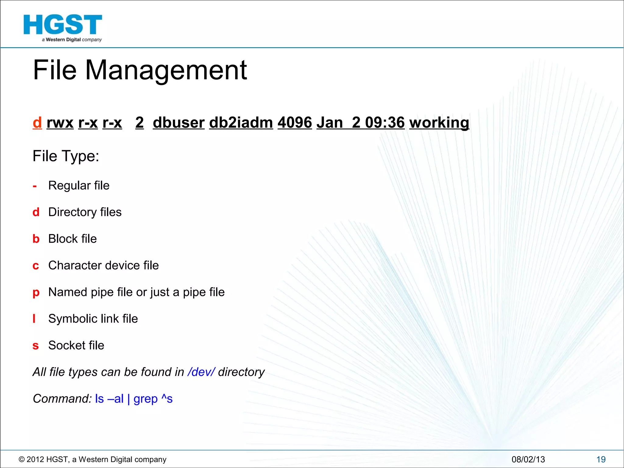 © 2012 HGST, a Western Digital company
File Type:
- Regular file
d Directory files
b Block file
c Character device file
p Named pipe file or just a pipe file
l Symbolic link file
s Socket file
All file types can be found in /dev/ directory
Command: ls –al | grep ^s
1908/02/13
File Management
d rwx r-x r-x 2 dbuser db2iadm 4096 Jan 2 09:36 working
 