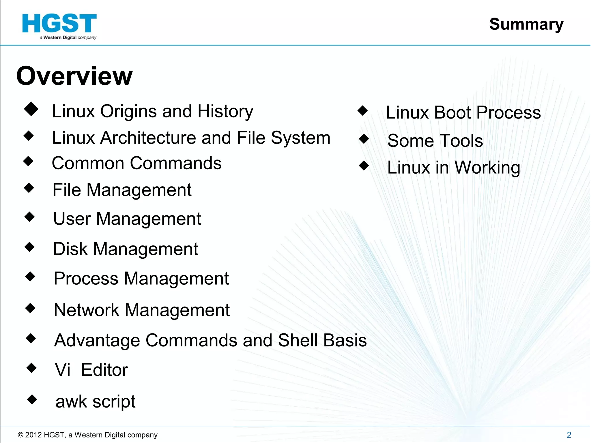 © 2012 HGST, a Western Digital company
 Linux Origins and History
2
Summary
Overview
 Linux Architecture and File System
 Common Commands
 File Management
 User Management
 Disk Management
 Process Management
 Network Management
 Advantage Commands and Shell Basis
 Vi Editor
 awk script
 Linux Boot Process
 Some Tools
 Linux in Working
 
