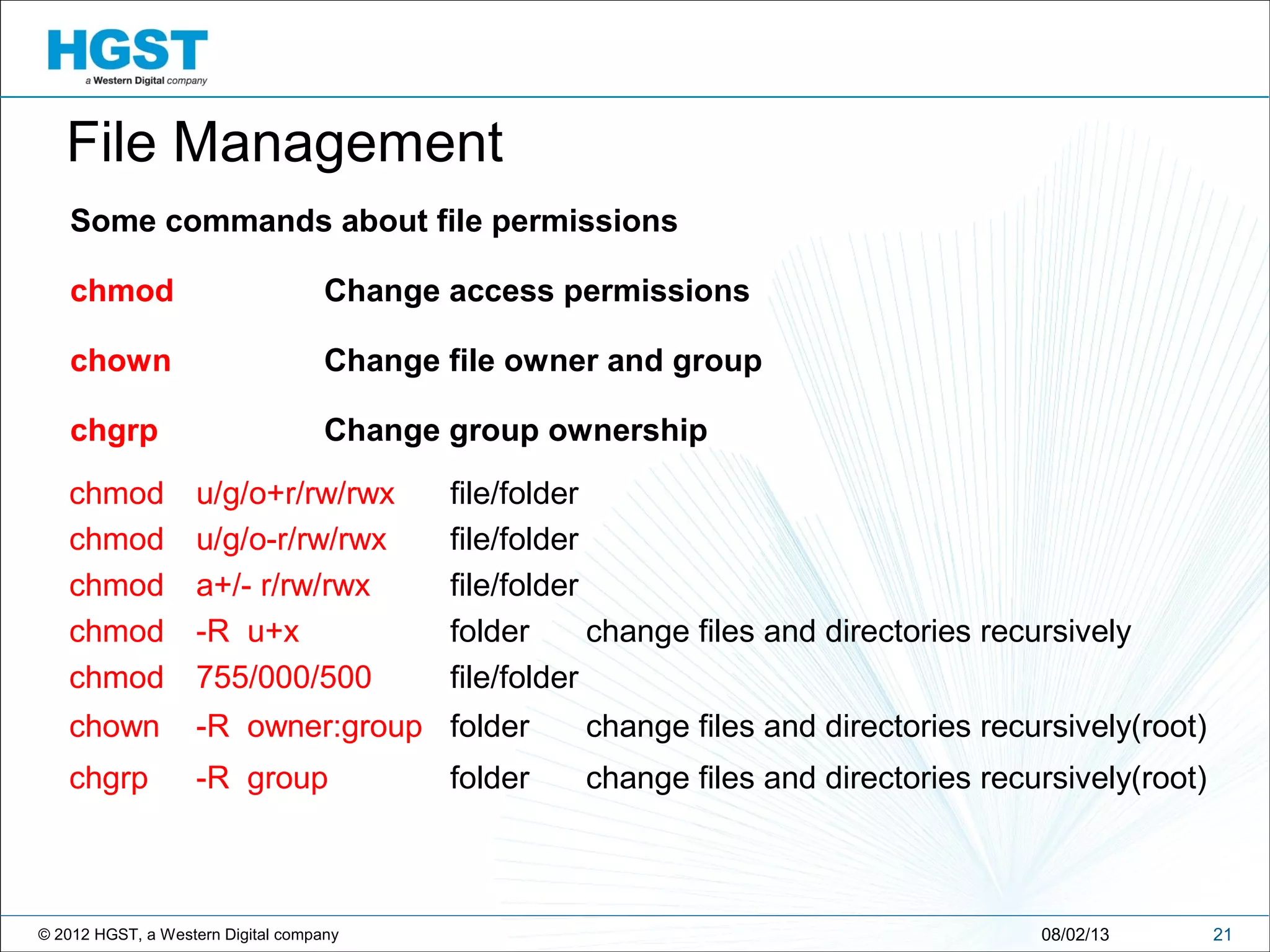 © 2012 HGST, a Western Digital company
Some commands about file permissions
chmod Change access permissions
chown Change file owner and group
chgrp Change group ownership
2108/02/13
chmod u/g/o+r/rw/rwx file/folder
File Management
chmod u/g/o-r/rw/rwx file/folder
chmod a+/- r/rw/rwx file/folder
chmod -R u+x folder change files and directories recursively
chown -R owner:group folder change files and directories recursively(root)
chmod 755/000/500 file/folder
chgrp -R group folder change files and directories recursively(root)
 