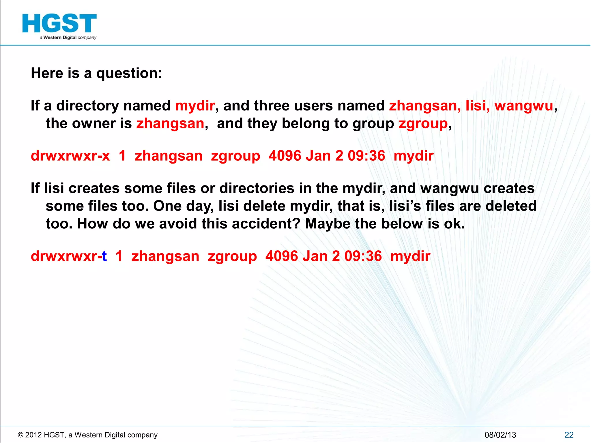 © 2012 HGST, a Western Digital company
Here is a question:
If a directory named mydir, and three users named zhangsan, lisi, wangwu,
the owner is zhangsan, and they belong to group zgroup,
drwxrwxr-x 1 zhangsan zgroup 4096 Jan 2 09:36 mydir
If lisi creates some files or directories in the mydir, and wangwu creates
some files too. One day, lisi delete mydir, that is, lisi’s files are deleted
too. How do we avoid this accident? Maybe the below is ok.
drwxrwxr-t 1 zhangsan zgroup 4096 Jan 2 09:36 mydir
2208/02/13
 