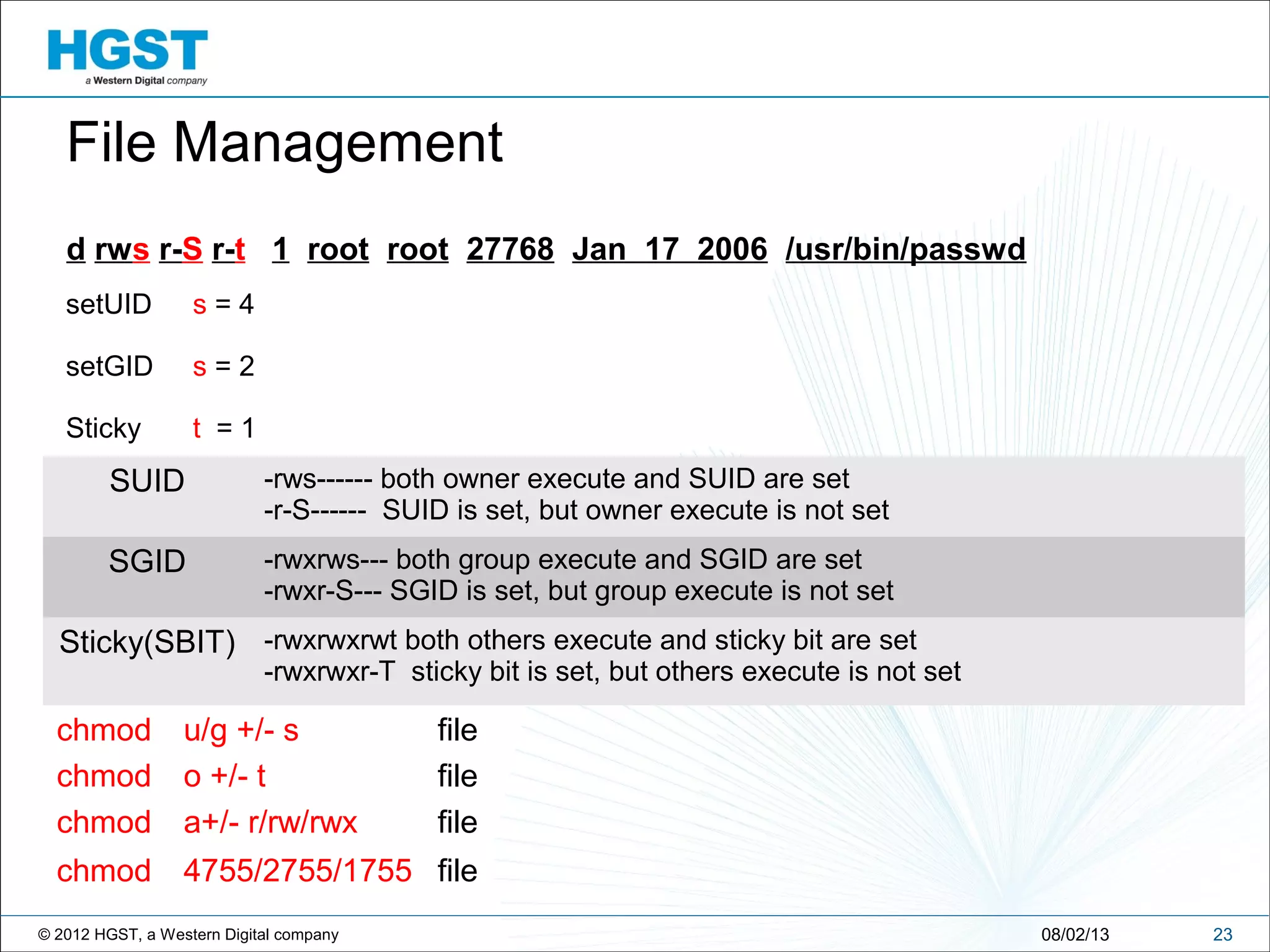 © 2012 HGST, a Western Digital company
setUID s = 4
setGID s = 2
Sticky t = 1
2308/02/13
File Management
d rws r-S r-t 1 root root 27768 Jan 17 2006 /usr/bin/passwd
SUID -rws------ both owner execute and SUID are set
-r-S------ SUID is set, but owner execute is not set
SGID -rwxrws--- both group execute and SGID are set
-rwxr-S--- SGID is set, but group execute is not set
Sticky(SBIT) -rwxrwxrwt both others execute and sticky bit are set
-rwxrwxr-T sticky bit is set, but others execute is not set
chmod u/g +/- s file
chmod o +/- t file
chmod a+/- r/rw/rwx file
chmod 4755/2755/1755 file
 