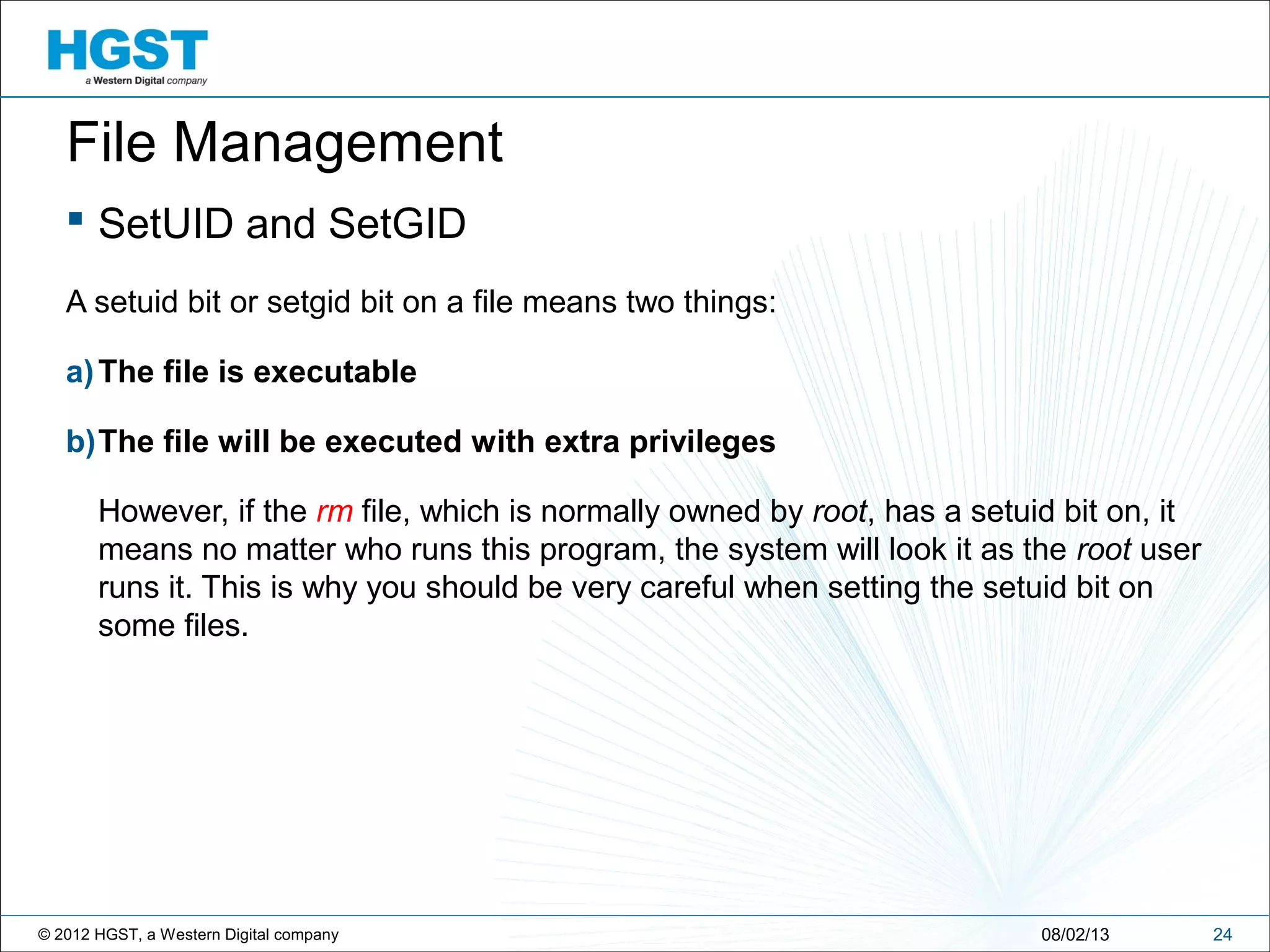 © 2012 HGST, a Western Digital company
 SetUID and SetGID
A setuid bit or setgid bit on a file means two things:
a)The file is executable
b)The file will be executed with extra privileges
However, if the rm file, which is normally owned by root, has a setuid bit on, it
means no matter who runs this program, the system will look it as the root user
runs it. This is why you should be very careful when setting the setuid bit on
some files.
2408/02/13
File Management
 