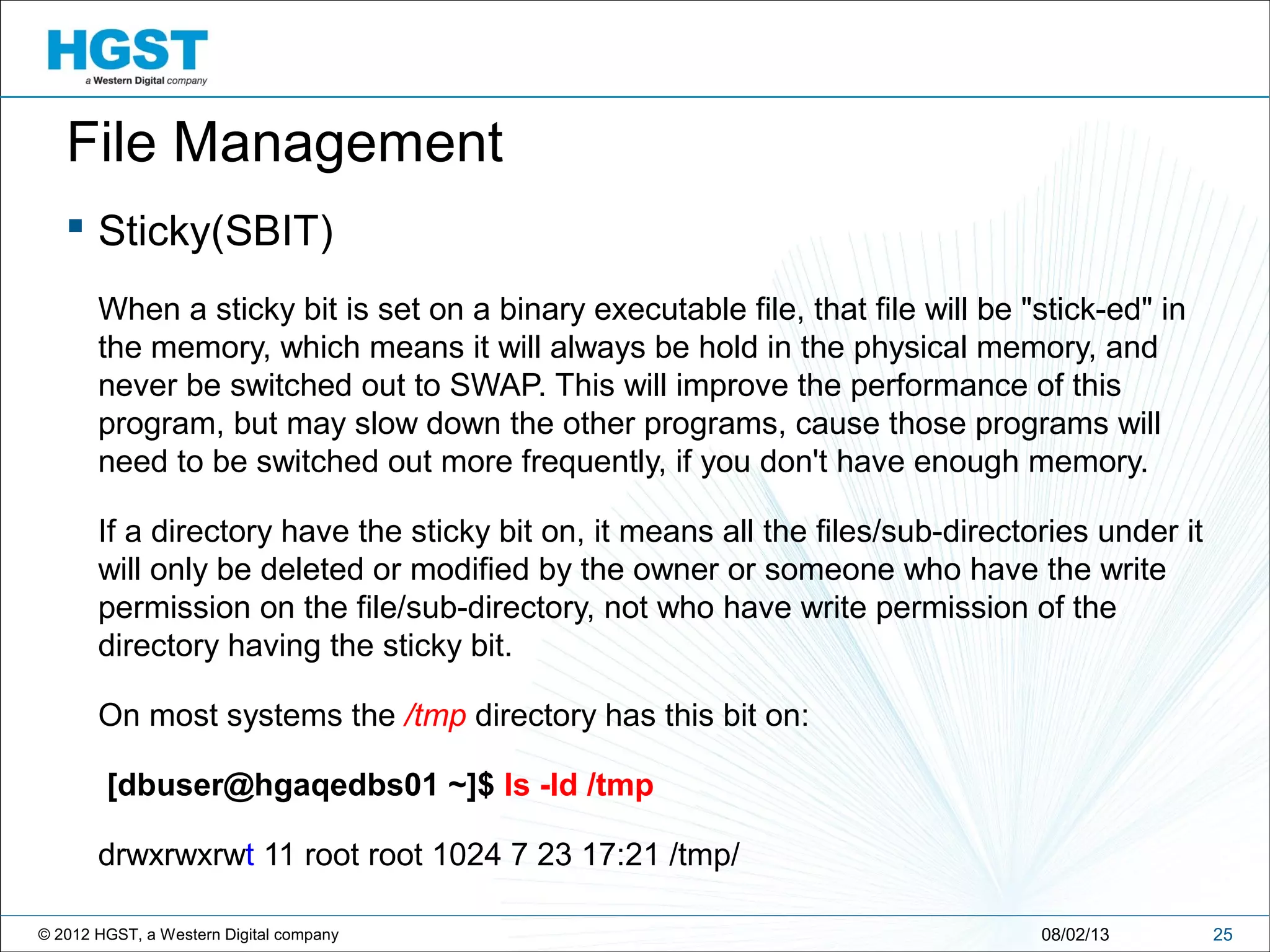 © 2012 HGST, a Western Digital company
 Sticky(SBIT)
When a sticky bit is set on a binary executable file, that file will be "stick-ed" in
the memory, which means it will always be hold in the physical memory, and
never be switched out to SWAP. This will improve the performance of this
program, but may slow down the other programs, cause those programs will
need to be switched out more frequently, if you don't have enough memory.
If a directory have the sticky bit on, it means all the files/sub-directories under it
will only be deleted or modified by the owner or someone who have the write
permission on the file/sub-directory, not who have write permission of the
directory having the sticky bit.
On most systems the /tmp directory has this bit on:
[dbuser@hgaqedbs01 ~]$ ls -ld /tmp
drwxrwxrwt 11 root root 1024 7 23 17:21 /tmp/
2508/02/13
File Management
 