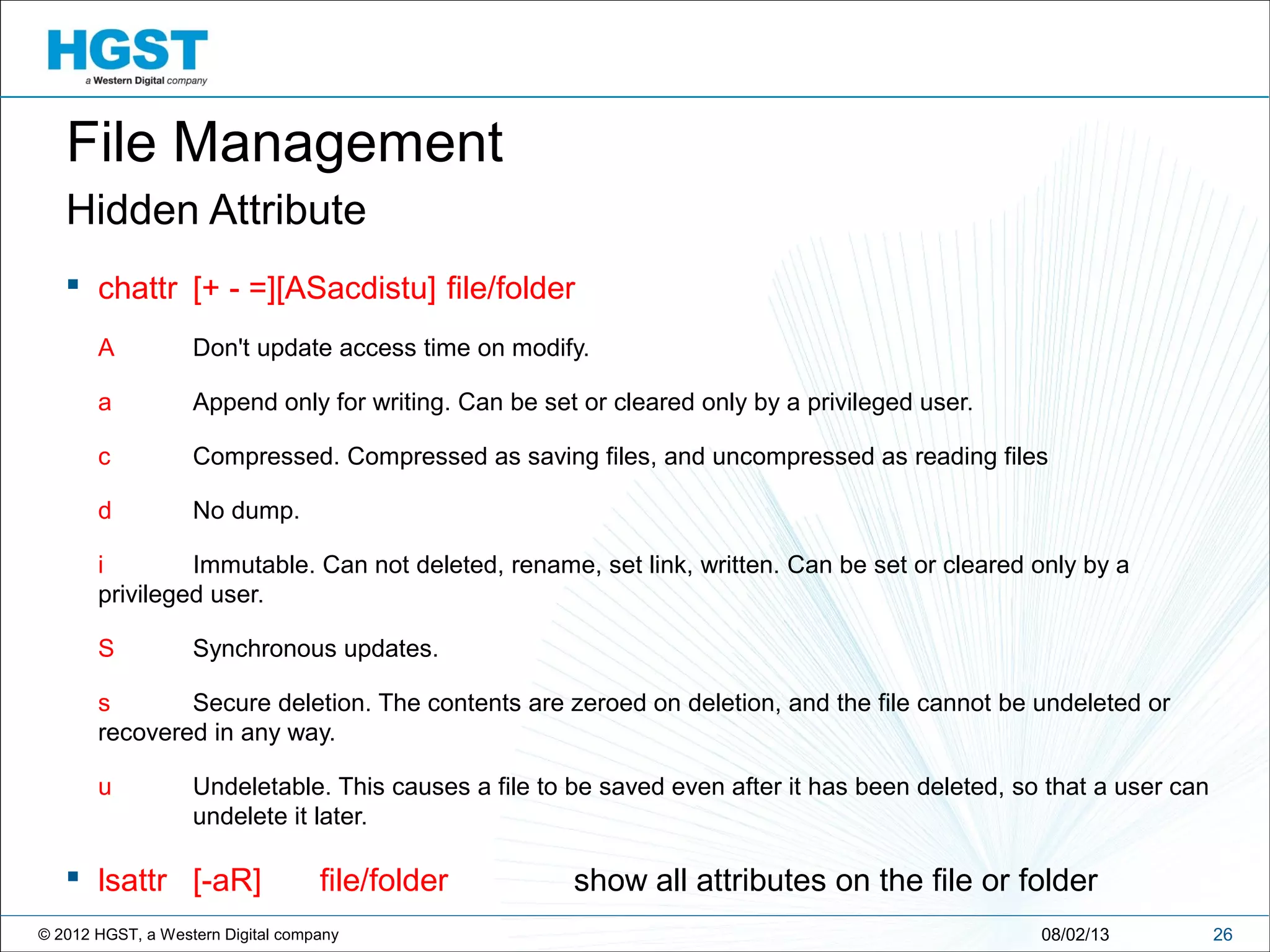 © 2012 HGST, a Western Digital company
Hidden Attribute
 chattr [+ - =][ASacdistu] file/folder
A Don't update access time on modify.
a Append only for writing. Can be set or cleared only by a privileged user.
c Compressed. Compressed as saving files, and uncompressed as reading files
d No dump.
i Immutable. Can not deleted, rename, set link, written. Can be set or cleared only by a
privileged user.
S Synchronous updates.
s Secure deletion. The contents are zeroed on deletion, and the file cannot be undeleted or
recovered in any way.
u Undeletable. This causes a file to be saved even after it has been deleted, so that a user can
undelete it later.
 lsattr [-aR] file/folder show all attributes on the file or folder
2608/02/13
File Management
 