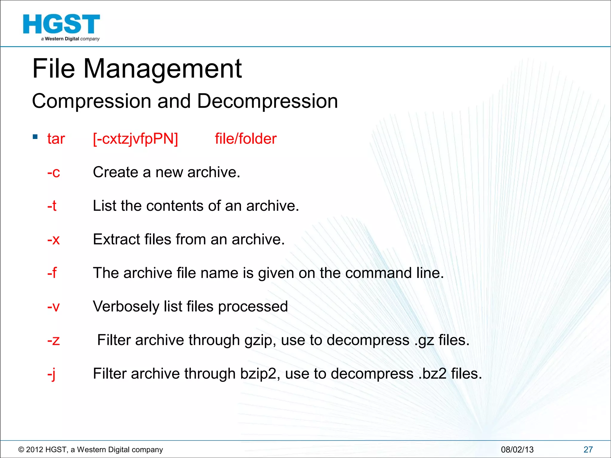 © 2012 HGST, a Western Digital company
Compression and Decompression
 tar [-cxtzjvfpPN] file/folder
-c Create a new archive.
-t List the contents of an archive.
-x Extract files from an archive.
-f The archive file name is given on the command line.
-v Verbosely list files processed
-z Filter archive through gzip, use to decompress .gz files.
-j Filter archive through bzip2, use to decompress .bz2 files.
2708/02/13
File Management
 