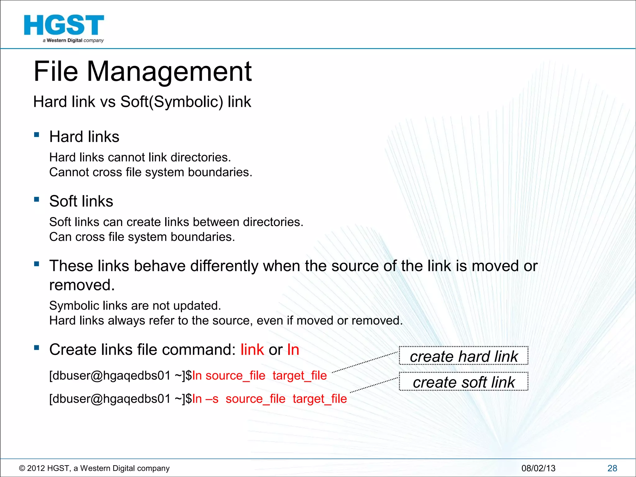 © 2012 HGST, a Western Digital company
Hard link vs Soft(Symbolic) link
 Hard links
Hard links cannot link directories.
Cannot cross file system boundaries.
 Soft links
Soft links can create links between directories.
Can cross file system boundaries.
 These links behave differently when the source of the link is moved or
removed.
Symbolic links are not updated.
Hard links always refer to the source, even if moved or removed.
 Create links file command: link or ln
[dbuser@hgaqedbs01 ~]$ln source_file target_file
[dbuser@hgaqedbs01 ~]$ln –s source_file target_file
2808/02/13
File Management
create hard link
create soft link
 