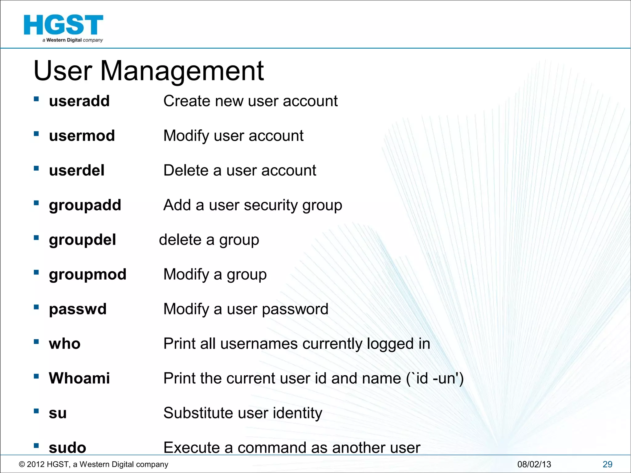© 2012 HGST, a Western Digital company 2908/02/13
User Management
 useradd Create new user account
 usermod Modify user account
 userdel Delete a user account
 groupadd Add a user security group
 groupdel delete a group
 groupmod Modify a group
 passwd Modify a user password
 who Print all usernames currently logged in
 Whoami Print the current user id and name (`id -un')
 su Substitute user identity
 sudo Execute a command as another user
 