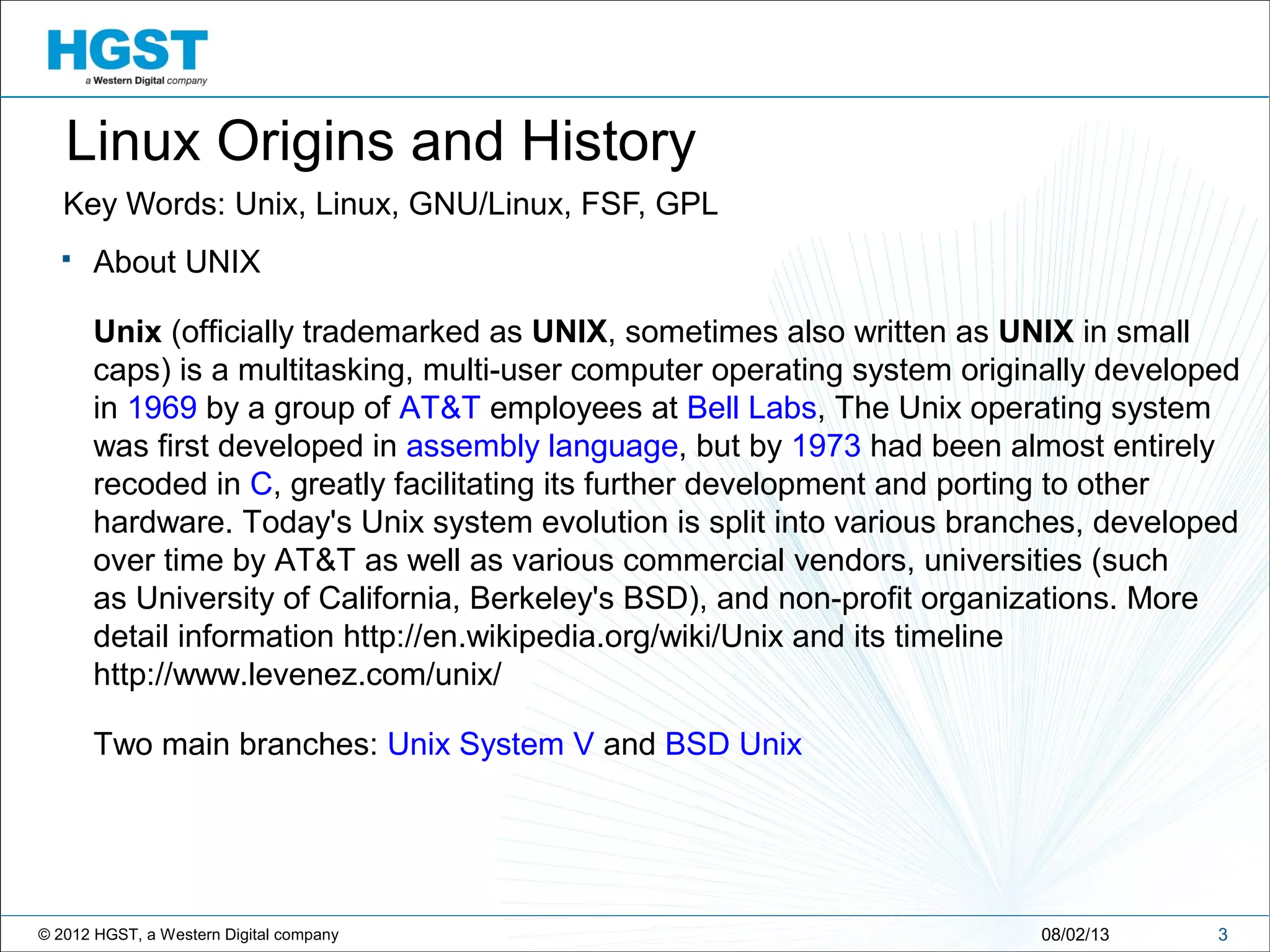 © 2012 HGST, a Western Digital company
Linux Origins and History
Key Words: Unix, Linux, GNU/Linux, FSF, GPL
308/02/13
 About UNIX
Unix (officially trademarked as UNIX, sometimes also written as UNIX in small
caps) is a multitasking, multi-user computer operating system originally developed
in 1969 by a group of AT&T employees at Bell Labs, The Unix operating system
was first developed in assembly language, but by 1973 had been almost entirely
recoded in C, greatly facilitating its further development and porting to other
hardware. Today's Unix system evolution is split into various branches, developed
over time by AT&T as well as various commercial vendors, universities (such
as University of California, Berkeley's BSD), and non-profit organizations. More
detail information http://en.wikipedia.org/wiki/Unix and its timeline
http://www.levenez.com/unix/
Two main branches: Unix System V and BSD Unix
 