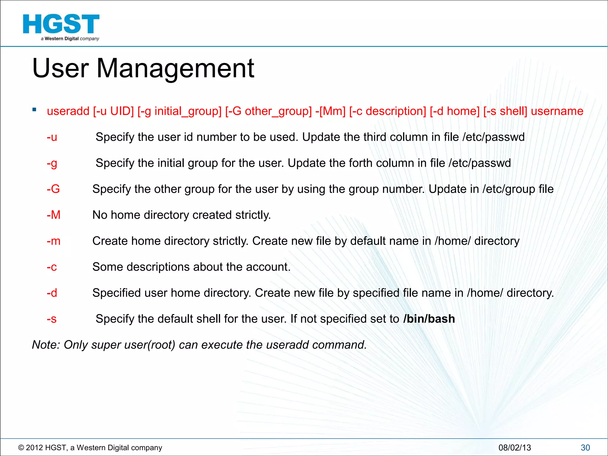© 2012 HGST, a Western Digital company 3008/02/13
User Management
 useradd [-u UID] [-g initial_group] [-G other_group] -[Mm] [-c description] [-d home] [-s shell] username
-u Specify the user id number to be used. Update the third column in file /etc/passwd
-g Specify the initial group for the user. Update the forth column in file /etc/passwd
-G Specify the other group for the user by using the group number. Update in /etc/group file
-M No home directory created strictly.
-m Create home directory strictly. Create new file by default name in /home/ directory
-c Some descriptions about the account.
-d Specified user home directory. Create new file by specified file name in /home/ directory.
-s Specify the default shell for the user. If not specified set to /bin/bash
Note: Only super user(root) can execute the useradd command.
 