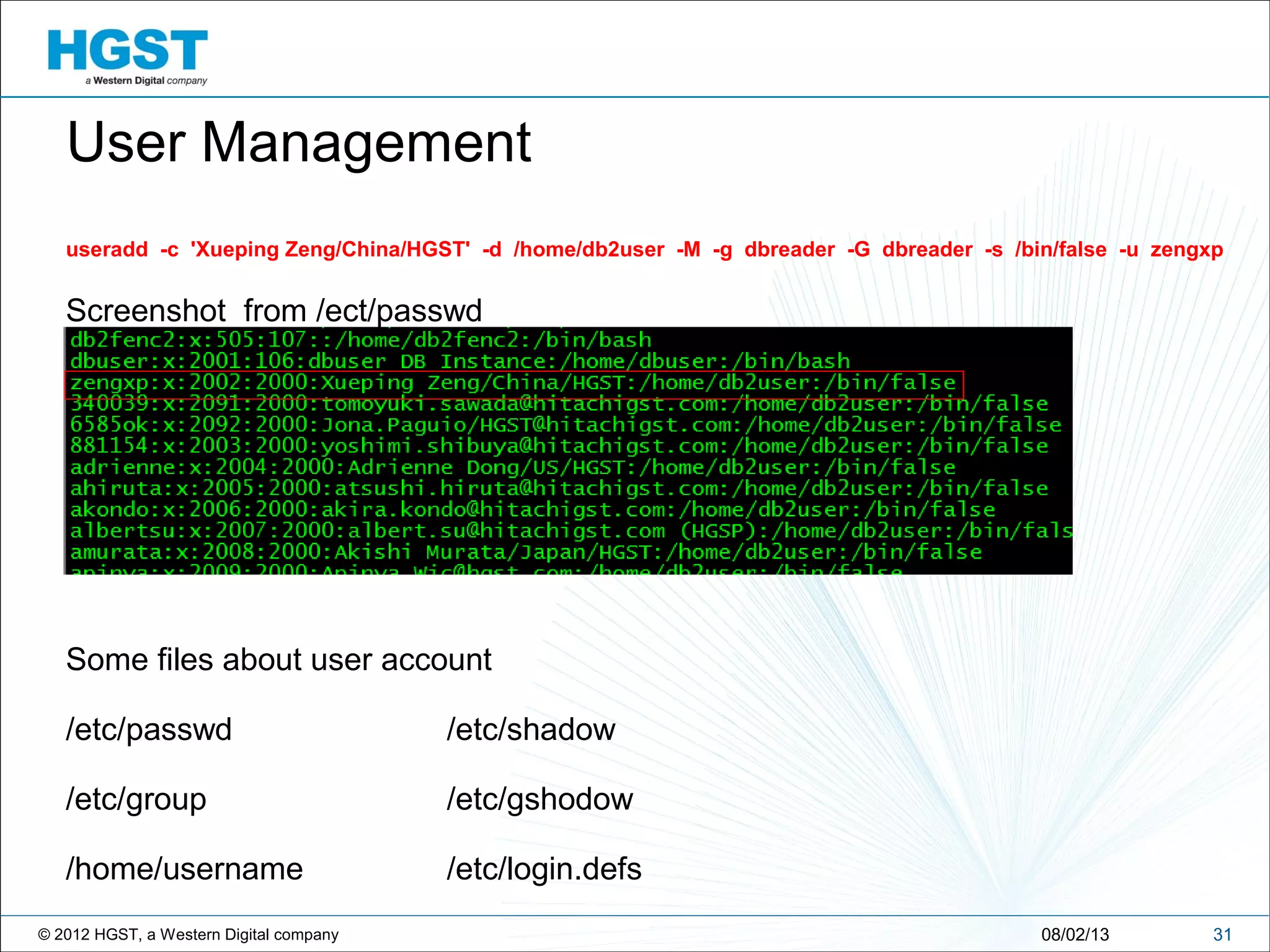 © 2012 HGST, a Western Digital company 3108/02/13
useradd -c 'Xueping Zeng/China/HGST' -d /home/db2user -M -g dbreader -G dbreader -s /bin/false -u zengxp
Screenshot from /ect/passwd
Some files about user account
/etc/passwd /etc/shadow
/etc/group /etc/gshodow
/home/username /etc/login.defs
User Management
 