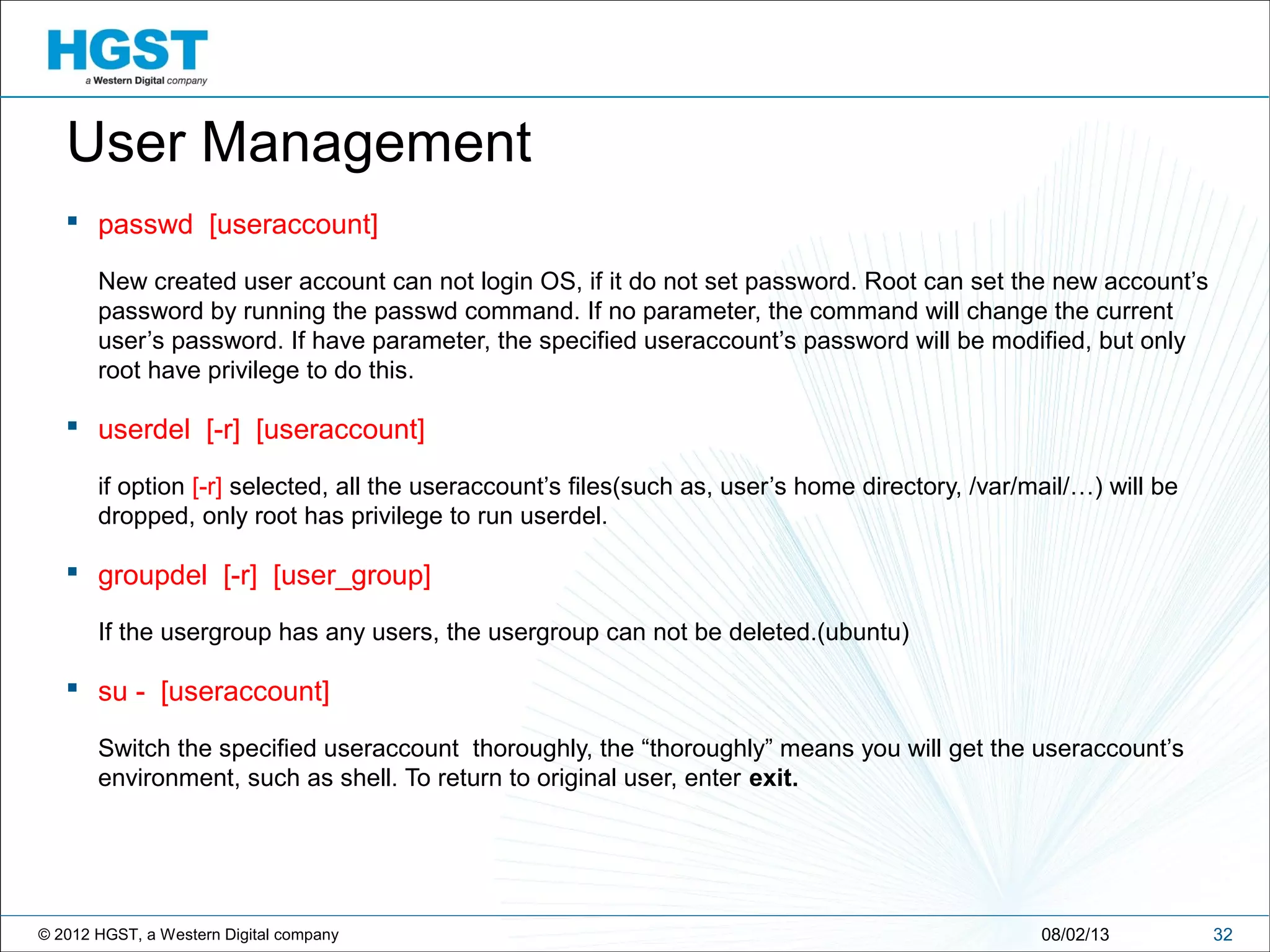 © 2012 HGST, a Western Digital company 3208/02/13
User Management
 passwd [useraccount]
New created user account can not login OS, if it do not set password. Root can set the new account’s
password by running the passwd command. If no parameter, the command will change the current
user’s password. If have parameter, the specified useraccount’s password will be modified, but only
root have privilege to do this.
 userdel [-r] [useraccount]
if option [-r] selected, all the useraccount’s files(such as, user’s home directory, /var/mail/…) will be
dropped, only root has privilege to run userdel.
 groupdel [-r] [user_group]
If the usergroup has any users, the usergroup can not be deleted.(ubuntu)
 su - [useraccount]
Switch the specified useraccount thoroughly, the “thoroughly” means you will get the useraccount’s
environment, such as shell. To return to original user, enter exit.
 