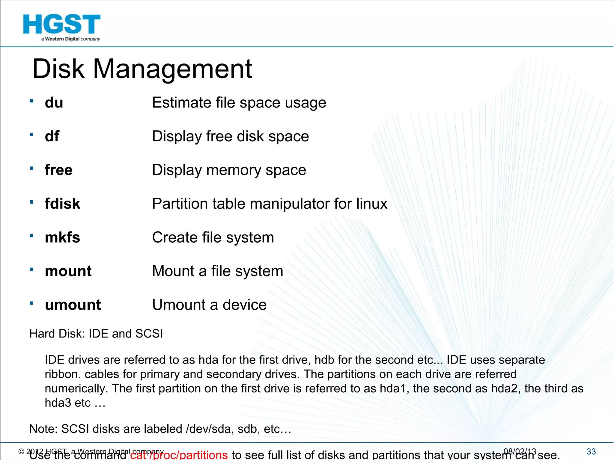 © 2012 HGST, a Western Digital company 3308/02/13
Disk Management
 du Estimate file space usage
 df Display free disk space
 free Display memory space
 fdisk Partition table manipulator for linux
 mkfs Create file system
 mount Mount a file system
 umount Umount a device
Hard Disk: IDE and SCSI
IDE drives are referred to as hda for the first drive, hdb for the second etc... IDE uses separate
ribbon. cables for primary and secondary drives. The partitions on each drive are referred
numerically. The first partition on the first drive is referred to as hda1, the second as hda2, the third as
hda3 etc …
Note: SCSI disks are labeled /dev/sda, sdb, etc…
Use the command cat /proc/partitions to see full list of disks and partitions that your system can see.
 