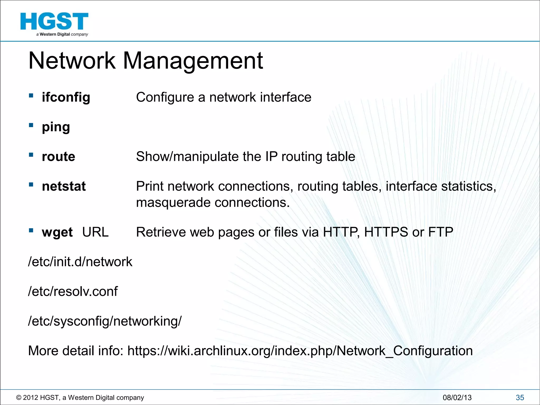 © 2012 HGST, a Western Digital company 3508/02/13
Network Management
 ifconfig Configure a network interface
 ping
 route Show/manipulate the IP routing table
 netstat Print network connections, routing tables, interface statistics,
masquerade connections.
 wget URL Retrieve web pages or files via HTTP, HTTPS or FTP
/etc/init.d/network
/etc/resolv.conf
/etc/sysconfig/networking/
More detail info: https://wiki.archlinux.org/index.php/Network_Configuration
 