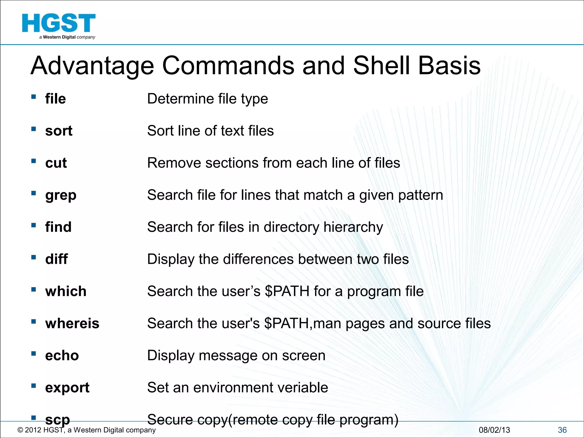 © 2012 HGST, a Western Digital company 3608/02/13
Advantage Commands and Shell Basis
 file Determine file type
 sort Sort line of text files
 cut Remove sections from each line of files
 grep Search file for lines that match a given pattern
 find Search for files in directory hierarchy
 diff Display the differences between two files
 which Search the user’s $PATH for a program file
 whereis Search the user's $PATH,man pages and source files
 echo Display message on screen
 export Set an environment veriable
 scp Secure copy(remote copy file program)
 