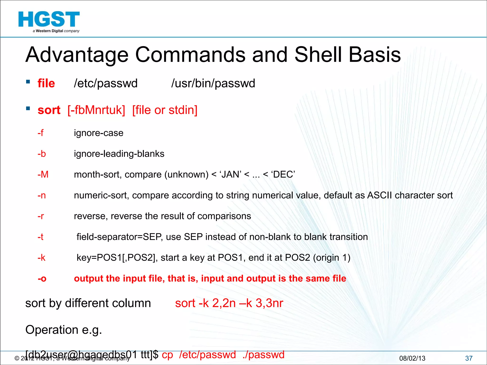 © 2012 HGST, a Western Digital company 3708/02/13
Advantage Commands and Shell Basis
 file /etc/passwd /usr/bin/passwd
 sort [-fbMnrtuk] [file or stdin]
-f ignore-case
-b ignore-leading-blanks
-M month-sort, compare (unknown) < ‘JAN’ < ... < ‘DEC’
-n numeric-sort, compare according to string numerical value, default as ASCII character sort
-r reverse, reverse the result of comparisons
-t field-separator=SEP, use SEP instead of non-blank to blank transition
-k key=POS1[,POS2], start a key at POS1, end it at POS2 (origin 1)
-o output the input file, that is, input and output is the same file
sort by different column sort -k 2,2n –k 3,3nr
Operation e.g.
[db2user@hgaqedbs01 ttt]$ cp /etc/passwd ./passwd
 