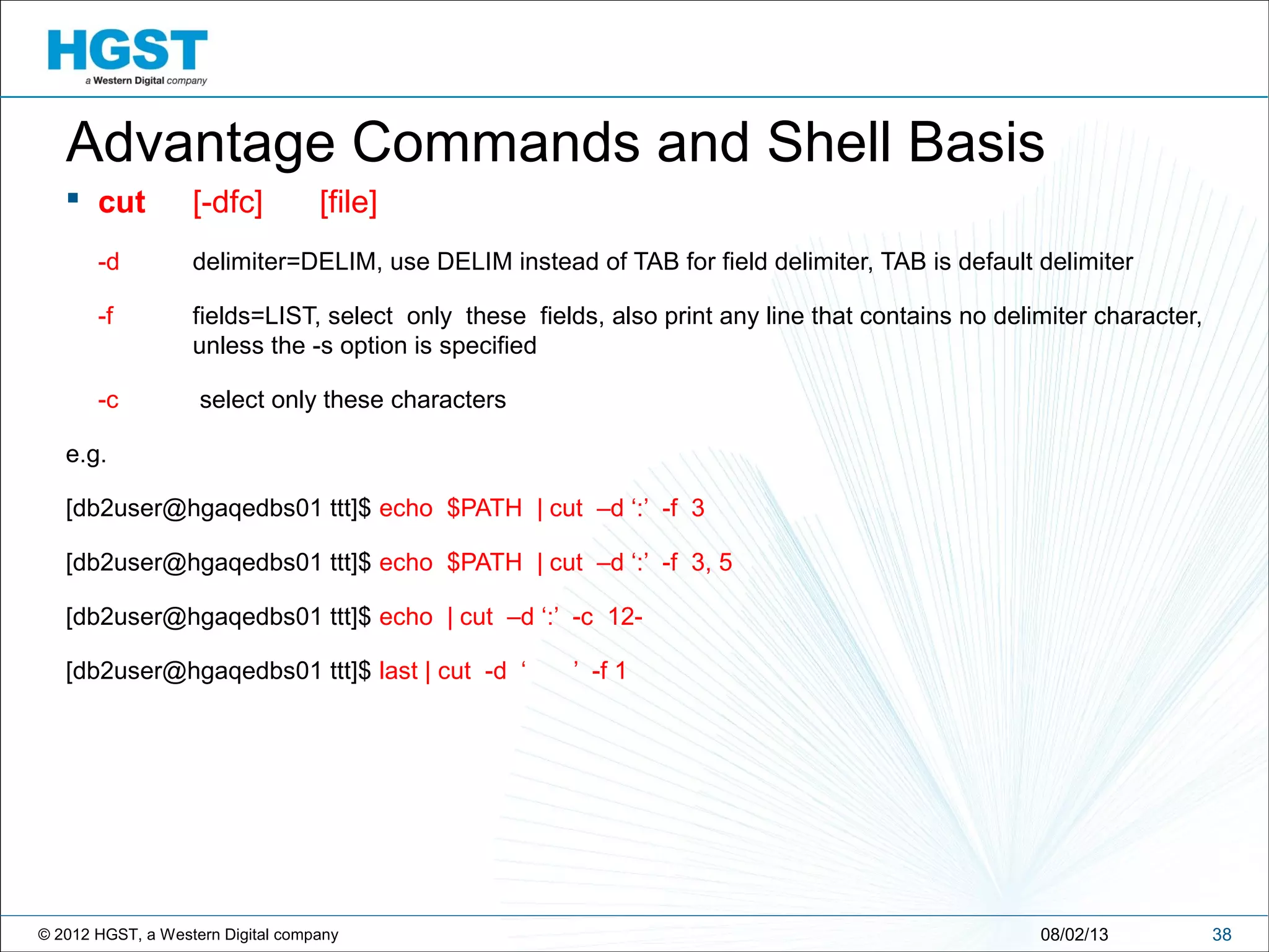 © 2012 HGST, a Western Digital company 3808/02/13
Advantage Commands and Shell Basis
 cut [-dfc] [file]
-d delimiter=DELIM, use DELIM instead of TAB for field delimiter, TAB is default delimiter
-f fields=LIST, select only these fields, also print any line that contains no delimiter character,
unless the -s option is specified
-c select only these characters
e.g.
[db2user@hgaqedbs01 ttt]$ echo $PATH | cut –d ‘:’ -f 3
[db2user@hgaqedbs01 ttt]$ echo $PATH | cut –d ‘:’ -f 3, 5
[db2user@hgaqedbs01 ttt]$ echo | cut –d ‘:’ -c 12-
[db2user@hgaqedbs01 ttt]$ last | cut -d ‘ ’ -f 1
 