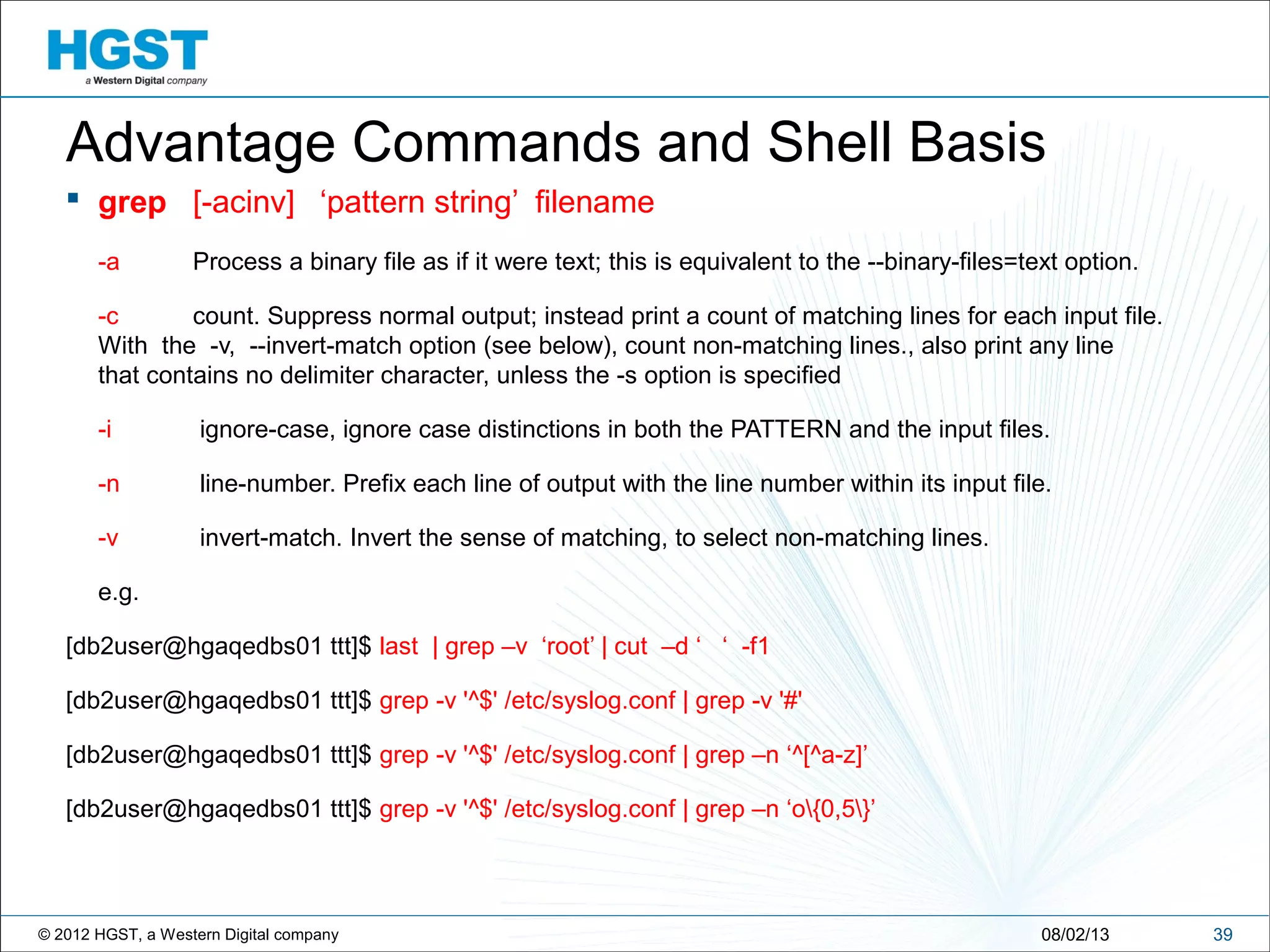 © 2012 HGST, a Western Digital company 3908/02/13
Advantage Commands and Shell Basis
 grep [-acinv] ‘pattern string’ filename
-a Process a binary file as if it were text; this is equivalent to the --binary-files=text option.
-c count. Suppress normal output; instead print a count of matching lines for each input file.
With the -v, --invert-match option (see below), count non-matching lines., also print any line
that contains no delimiter character, unless the -s option is specified
-i ignore-case, ignore case distinctions in both the PATTERN and the input files.
-n line-number. Prefix each line of output with the line number within its input file.
-v invert-match. Invert the sense of matching, to select non-matching lines.
e.g.
[db2user@hgaqedbs01 ttt]$ last | grep –v ‘root’ | cut –d ‘ ‘ -f1
[db2user@hgaqedbs01 ttt]$ grep -v '^$' /etc/syslog.conf | grep -v '#'
[db2user@hgaqedbs01 ttt]$ grep -v '^$' /etc/syslog.conf | grep –n ‘^[^a-z]’
[db2user@hgaqedbs01 ttt]$ grep -v '^$' /etc/syslog.conf | grep –n ‘o{0,5}’
 