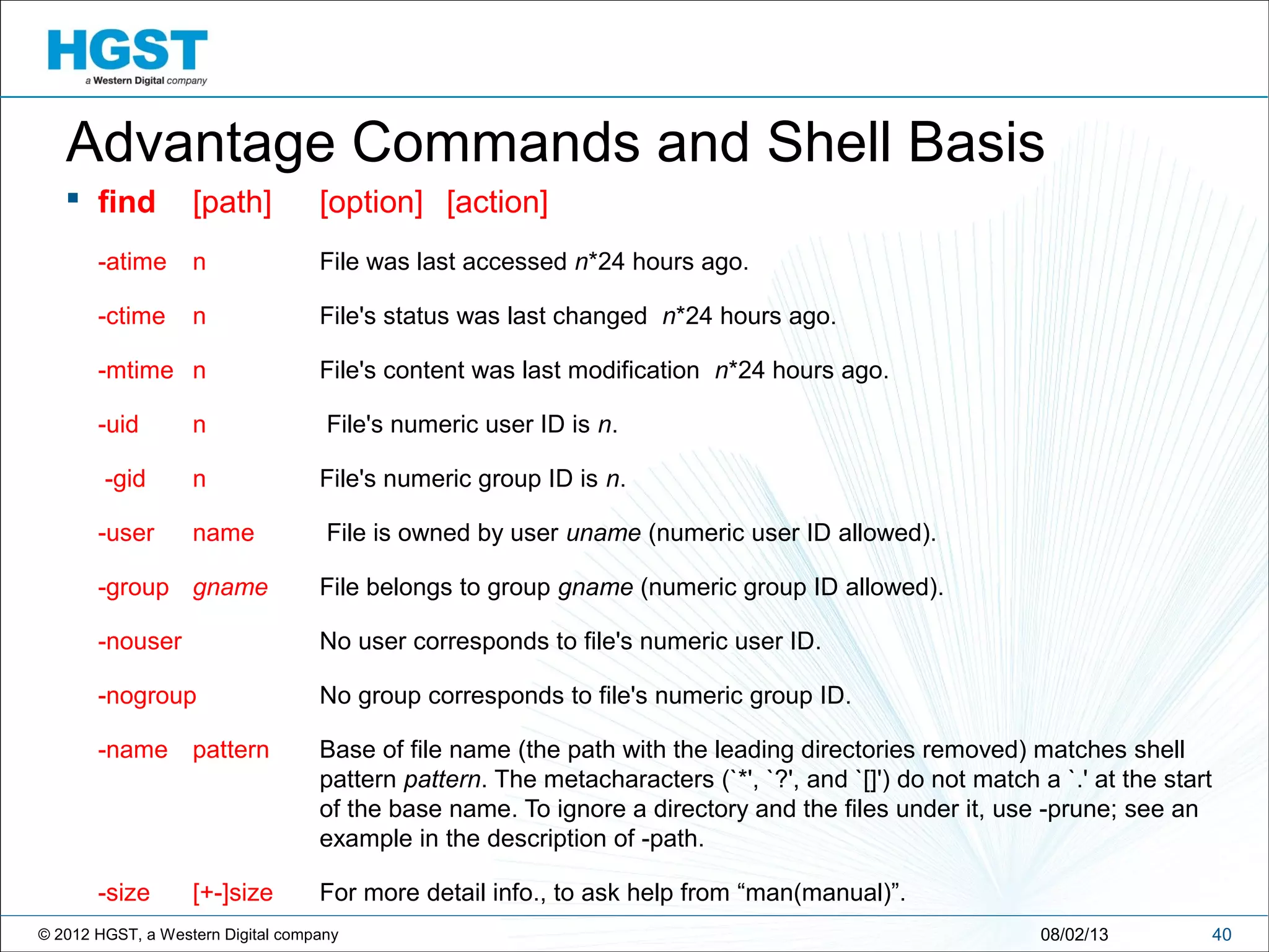 © 2012 HGST, a Western Digital company 4008/02/13
Advantage Commands and Shell Basis
 find [path] [option] [action]
-atime n File was last accessed n*24 hours ago.
-ctime n File's status was last changed n*24 hours ago.
-mtime n File's content was last modification n*24 hours ago.
-uid n File's numeric user ID is n.
-gid n File's numeric group ID is n.
-user name File is owned by user uname (numeric user ID allowed).
-group gname File belongs to group gname (numeric group ID allowed).
-nouser No user corresponds to file's numeric user ID.
-nogroup No group corresponds to file's numeric group ID.
-name pattern Base of file name (the path with the leading directories removed) matches shell
pattern pattern. The metacharacters (`*', `?', and `[]') do not match a `.' at the start
of the base name. To ignore a directory and the files under it, use -prune; see an
example in the description of -path.
-size [+-]size For more detail info., to ask help from “man(manual)”.
 
