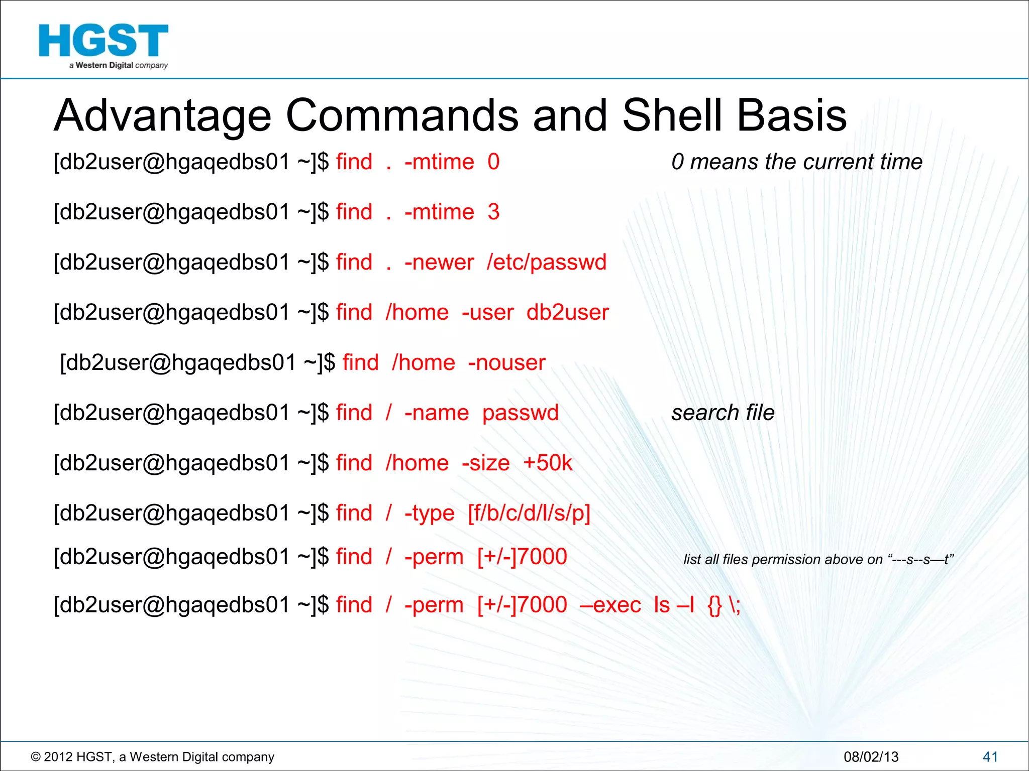 © 2012 HGST, a Western Digital company 4108/02/13
Advantage Commands and Shell Basis
[db2user@hgaqedbs01 ~]$ find . -mtime 0 0 means the current time
[db2user@hgaqedbs01 ~]$ find . -mtime 3
[db2user@hgaqedbs01 ~]$ find . -newer /etc/passwd
[db2user@hgaqedbs01 ~]$ find /home -user db2user
[db2user@hgaqedbs01 ~]$ find /home -nouser
[db2user@hgaqedbs01 ~]$ find / -name passwd search file
[db2user@hgaqedbs01 ~]$ find /home -size +50k
[db2user@hgaqedbs01 ~]$ find / -type [f/b/c/d/l/s/p]
[db2user@hgaqedbs01 ~]$ find / -perm [+/-]7000 list all files permission above on “---s--s—t”
[db2user@hgaqedbs01 ~]$ find / -perm [+/-]7000 –exec ls –l {} ;
 