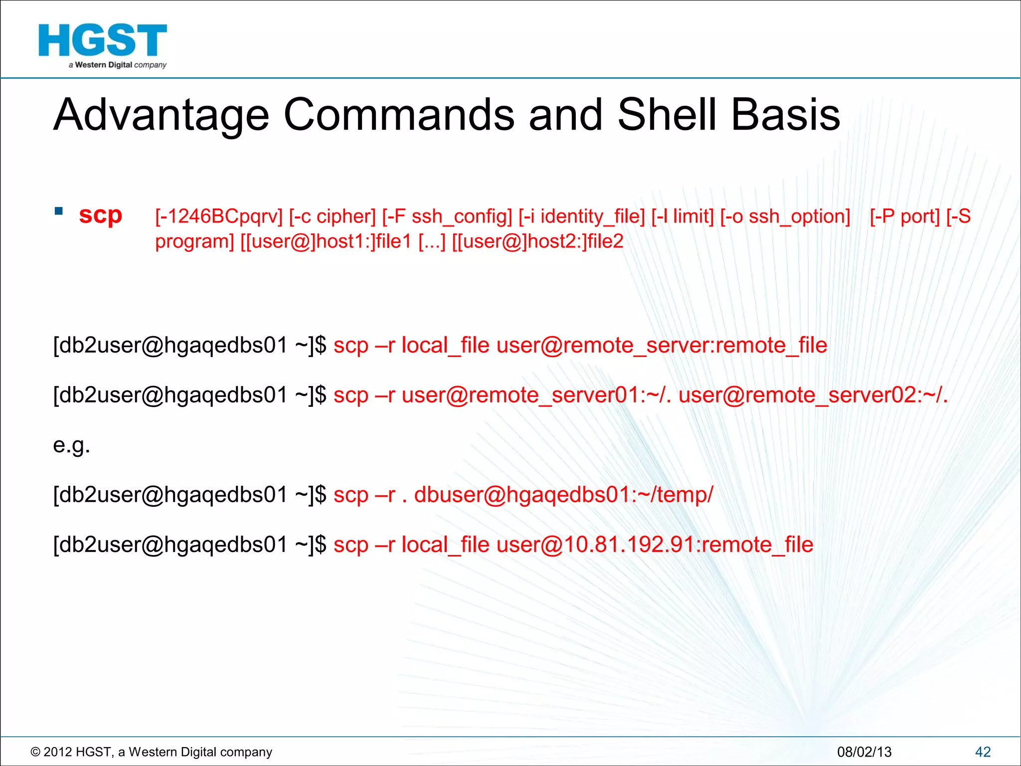© 2012 HGST, a Western Digital company 4208/02/13
Advantage Commands and Shell Basis
 scp [-1246BCpqrv] [-c cipher] [-F ssh_config] [-i identity_file] [-l limit] [-o ssh_option] [-P port] [-S
program] [[user@]host1:]file1 [...] [[user@]host2:]file2
[db2user@hgaqedbs01 ~]$ scp –r local_file user@remote_server:remote_file
[db2user@hgaqedbs01 ~]$ scp –r user@remote_server01:~/. user@remote_server02:~/.
e.g.
[db2user@hgaqedbs01 ~]$ scp –r . dbuser@hgaqedbs01:~/temp/
[db2user@hgaqedbs01 ~]$ scp –r local_file user@10.81.192.91:remote_file
 