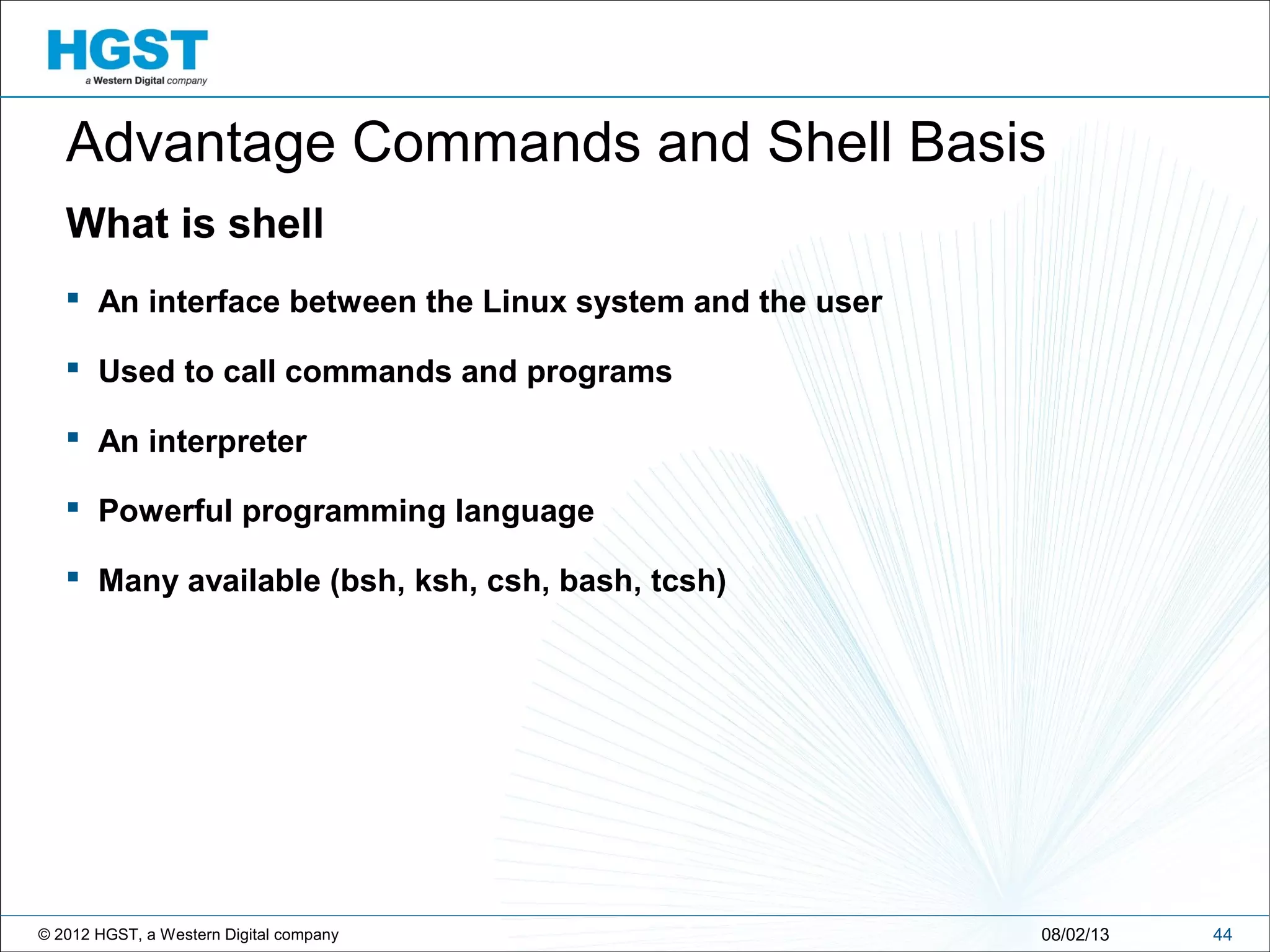 © 2012 HGST, a Western Digital company
What is shell
 An interface between the Linux system and the user
 Used to call commands and programs
 An interpreter
 Powerful programming language
 Many available (bsh, ksh, csh, bash, tcsh)
4408/02/13
Advantage Commands and Shell Basis
 