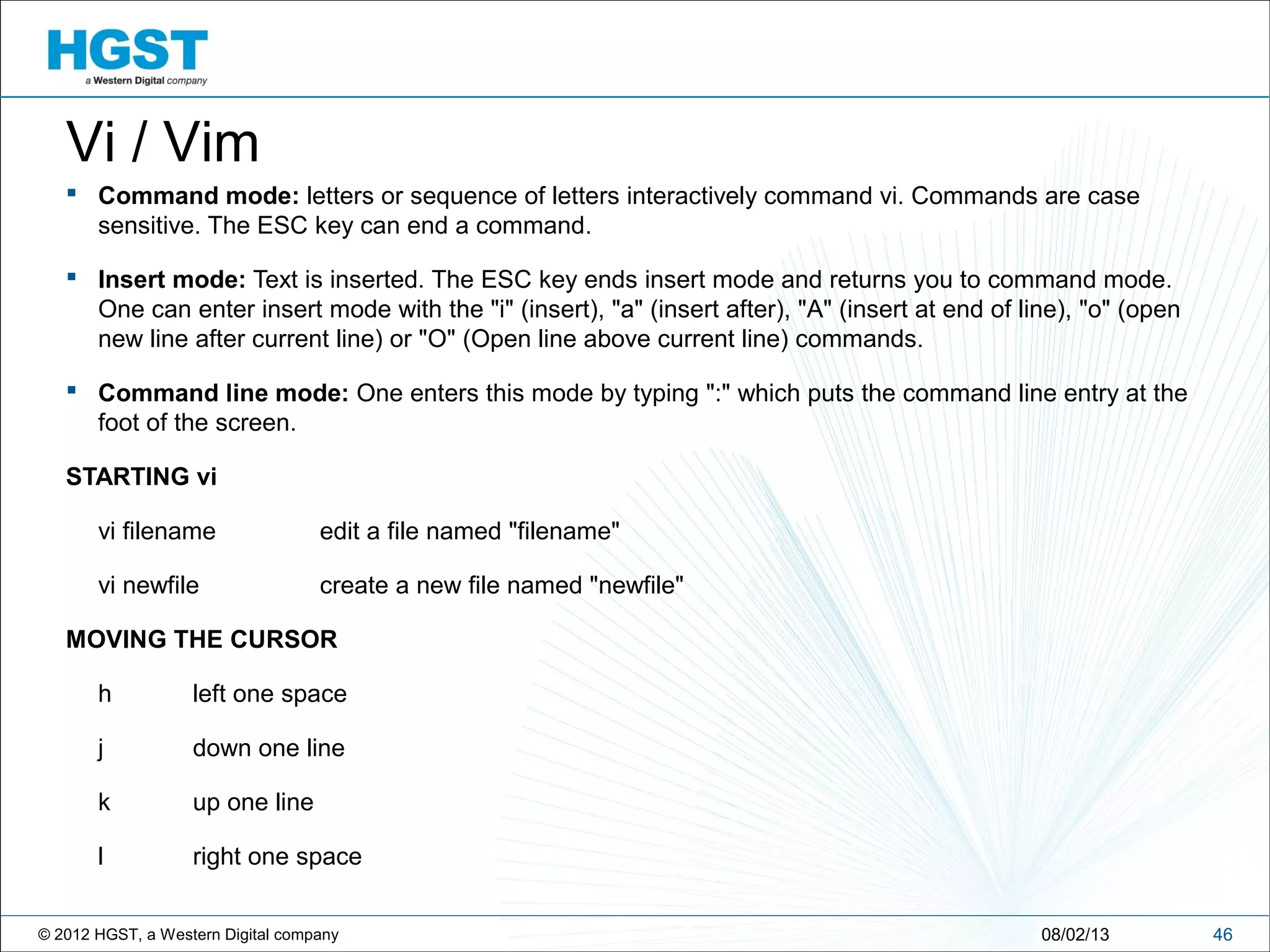 © 2012 HGST, a Western Digital company 4608/02/13
Vi / Vim
 Command mode: letters or sequence of letters interactively command vi. Commands are case
sensitive. The ESC key can end a command.
 Insert mode: Text is inserted. The ESC key ends insert mode and returns you to command mode.
One can enter insert mode with the "i" (insert), "a" (insert after), "A" (insert at end of line), "o" (open
new line after current line) or "O" (Open line above current line) commands.
 Command line mode: One enters this mode by typing ":" which puts the command line entry at the
foot of the screen.
STARTING vi
vi filename edit a file named "filename"
vi newfile create a new file named "newfile"
MOVING THE CURSOR
h left one space
j down one line
k up one line
l right one space
 