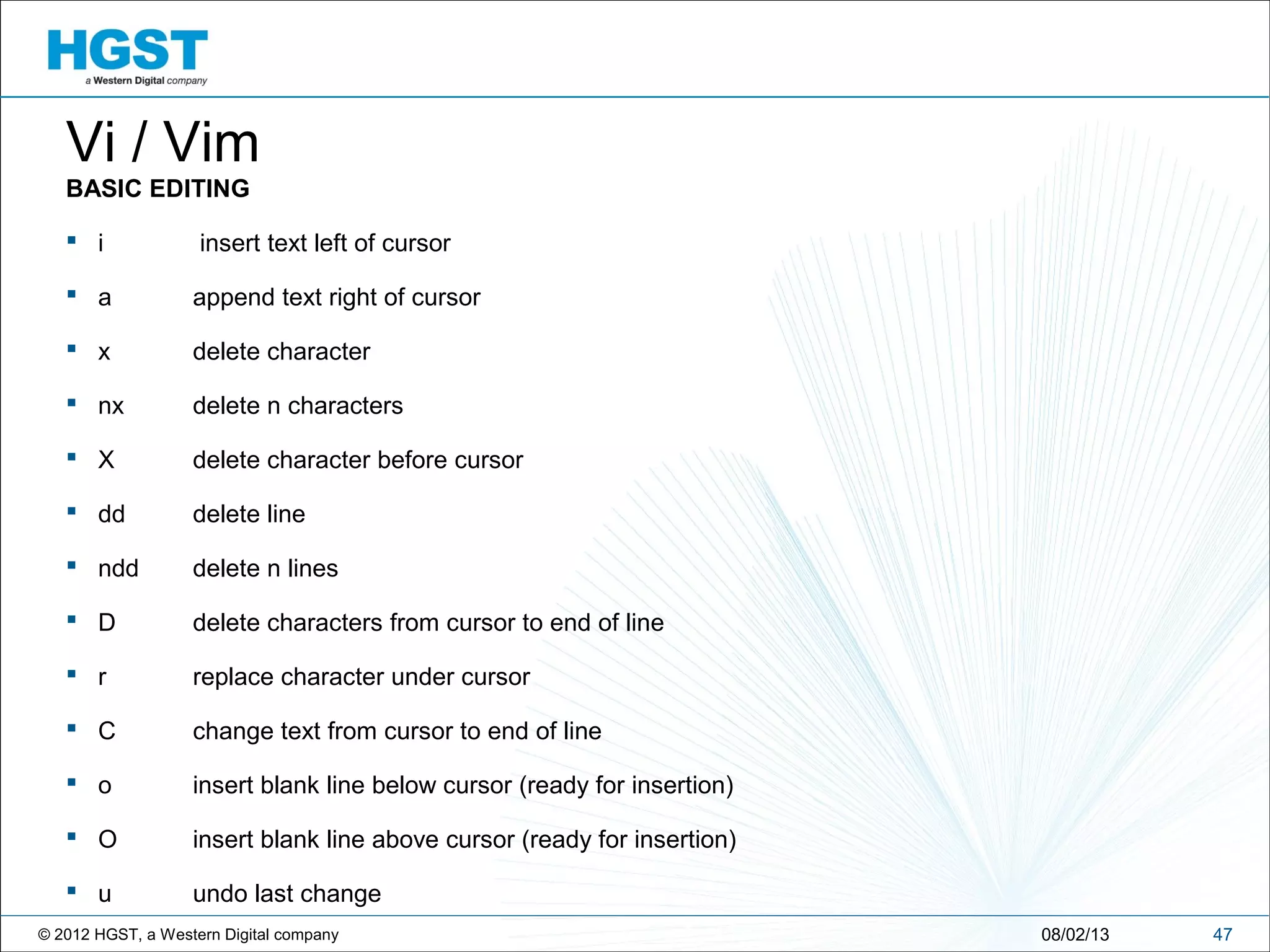 © 2012 HGST, a Western Digital company 4708/02/13
Vi / Vim
BASIC EDITING
 i insert text left of cursor
 a append text right of cursor
 x delete character
 nx delete n characters
 X delete character before cursor
 dd delete line
 ndd delete n lines
 D delete characters from cursor to end of line
 r replace character under cursor
 C change text from cursor to end of line
 o insert blank line below cursor (ready for insertion)
 O insert blank line above cursor (ready for insertion)
 u undo last change
 
