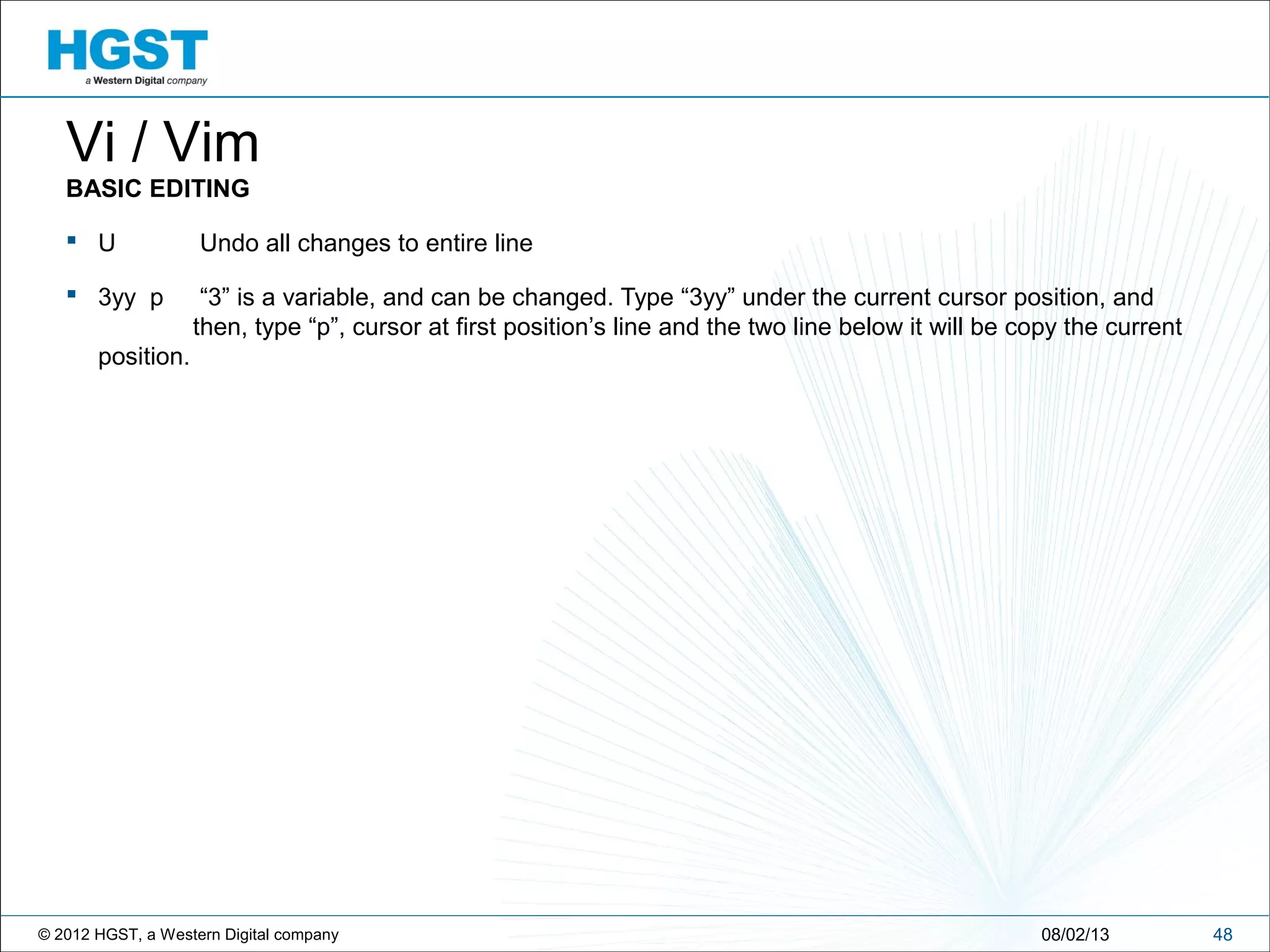 © 2012 HGST, a Western Digital company 4808/02/13
Vi / Vim
BASIC EDITING
 U Undo all changes to entire line
 3yy p “3” is a variable, and can be changed. Type “3yy” under the current cursor position, and
then, type “p”, cursor at first position’s line and the two line below it will be copy the current
position.
 