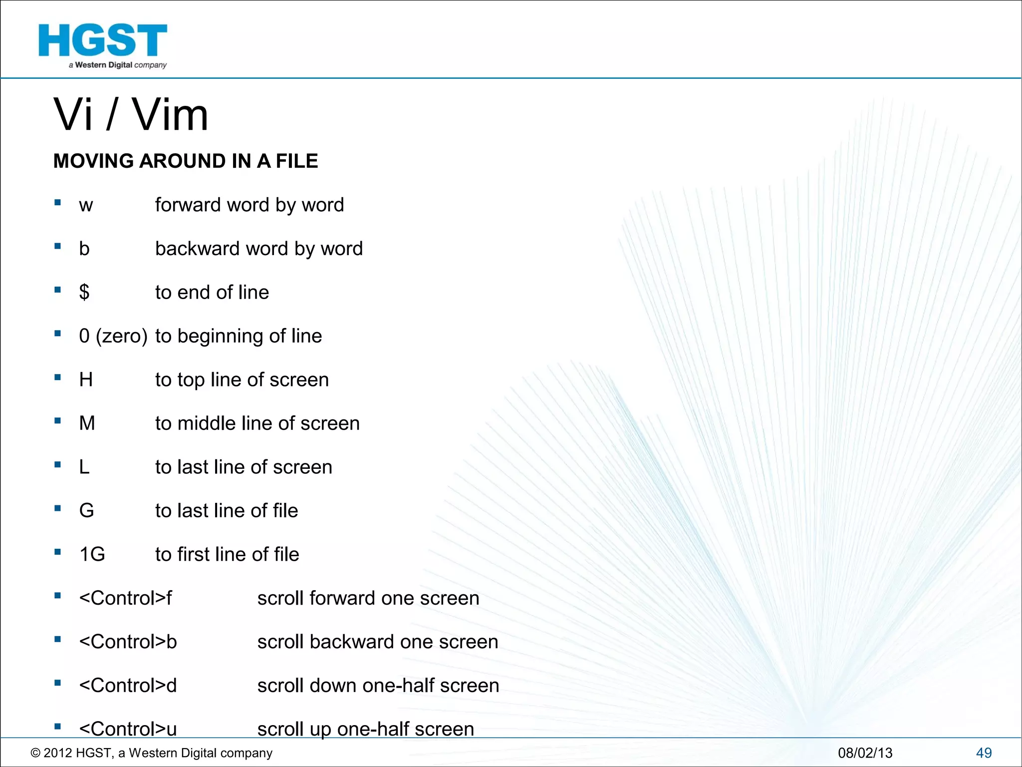 © 2012 HGST, a Western Digital company 4908/02/13
Vi / Vim
MOVING AROUND IN A FILE
 w forward word by word
 b backward word by word
 $ to end of line
 0 (zero) to beginning of line
 H to top line of screen
 M to middle line of screen
 L to last line of screen
 G to last line of file
 1G to first line of file
 <Control>f scroll forward one screen
 <Control>b scroll backward one screen
 <Control>d scroll down one-half screen
 <Control>u scroll up one-half screen
 