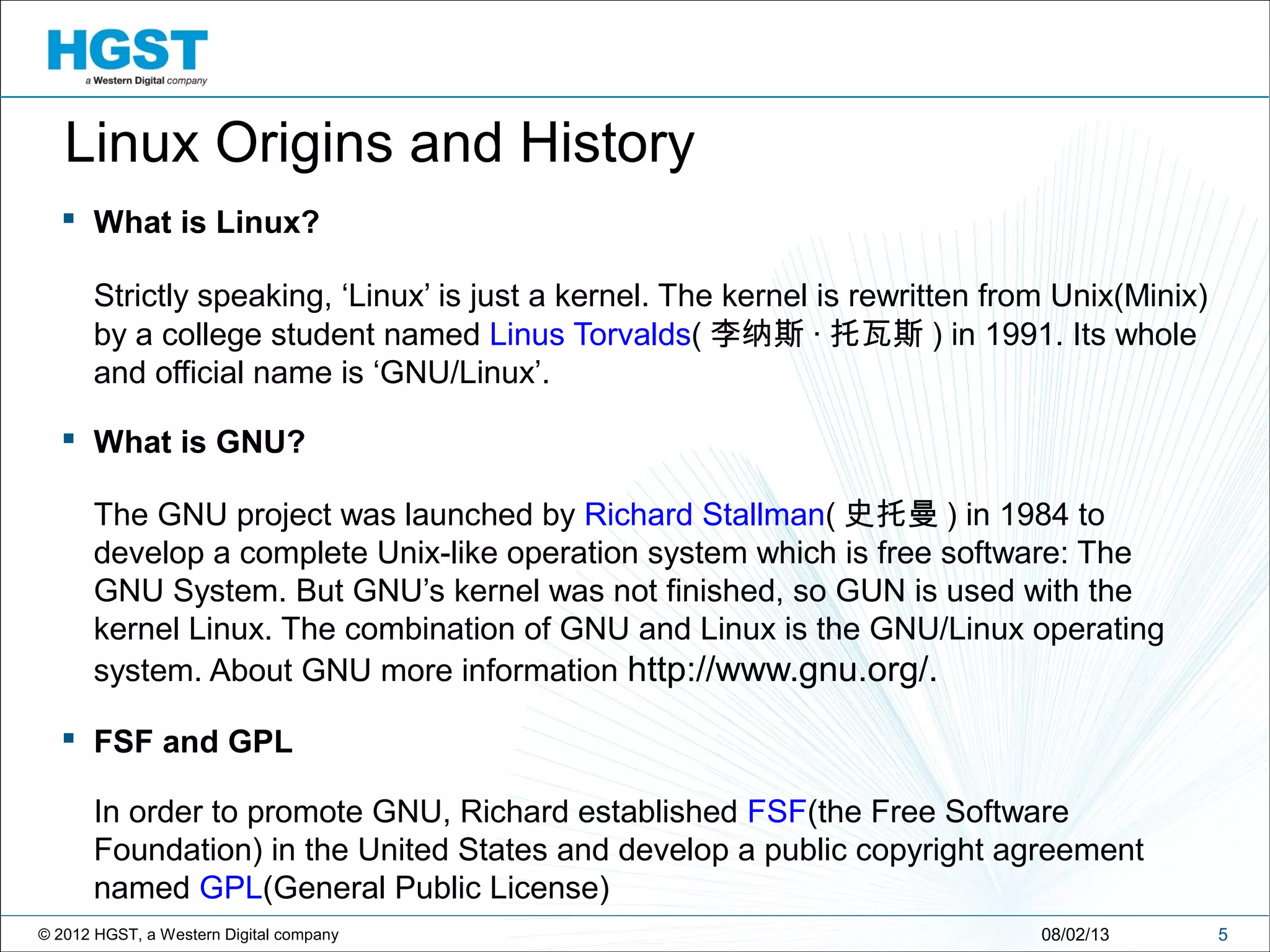 © 2012 HGST, a Western Digital company
 What is Linux?
Strictly speaking, ‘Linux’ is just a kernel. The kernel is rewritten from Unix(Minix)
by a college student named Linus Torvalds( 李纳斯 · 托瓦斯 ) in 1991. Its whole
and official name is ‘GNU/Linux’.
 What is GNU?
The GNU project was launched by Richard Stallman( 史托曼 ) in 1984 to
develop a complete Unix-like operation system which is free software: The
GNU System. But GNU’s kernel was not finished, so GUN is used with the
kernel Linux. The combination of GNU and Linux is the GNU/Linux operating
system. About GNU more information http://www.gnu.org/.
 FSF and GPL
In order to promote GNU, Richard established FSF(the Free Software
Foundation) in the United States and develop a public copyright agreement
named GPL(General Public License)
508/02/13
Linux Origins and History
 