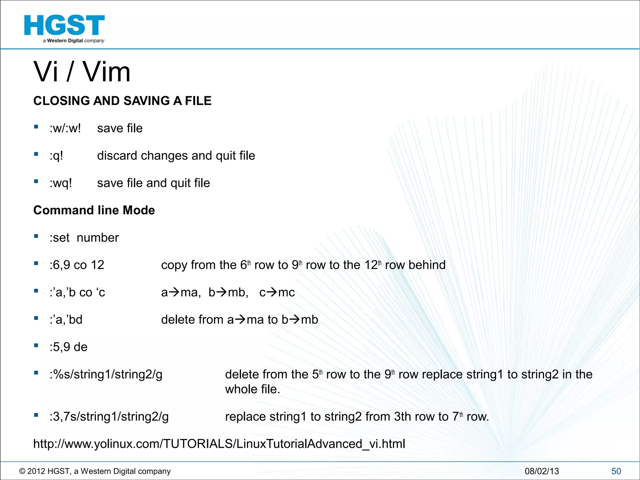 © 2012 HGST, a Western Digital company 5008/02/13
Vi / Vim
CLOSING AND SAVING A FILE
 :w/:w! save file
 :q! discard changes and quit file
 :wq! save file and quit file
Command line Mode
 :set number
 :6,9 co 12 copy from the 6th
row to 9th
row to the 12th
row behind
 :’a,’b co ‘c ama, bmb, cmc
 :’a,’bd delete from ama to bmb
 :5,9 de
 :%s/string1/string2/g delete from the 5th
row to the 9th
row replace string1 to string2 in the
whole file.
 :3,7s/string1/string2/g replace string1 to string2 from 3th row to 7th
row.
http://www.yolinux.com/TUTORIALS/LinuxTutorialAdvanced_vi.html
 