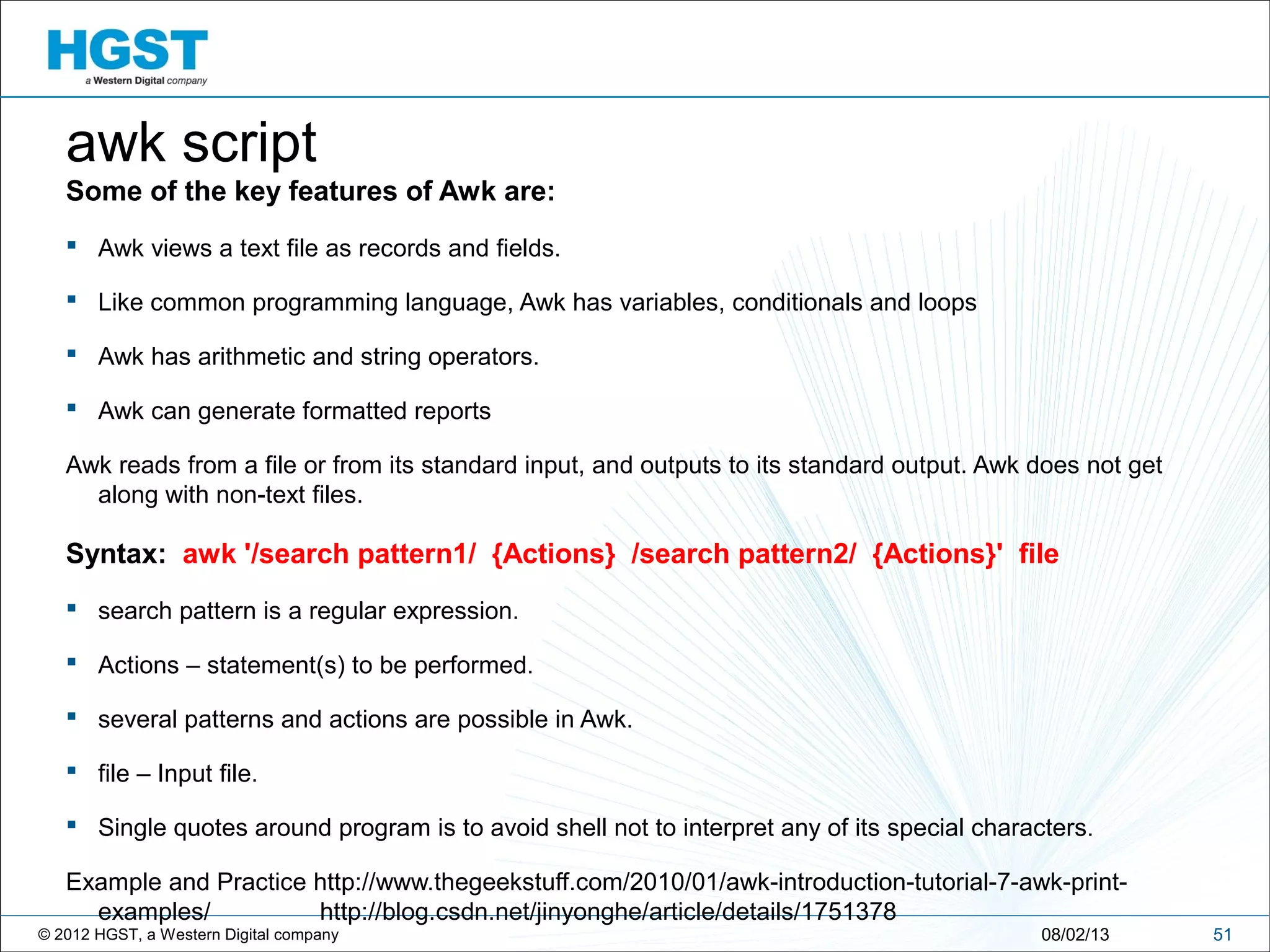 © 2012 HGST, a Western Digital company 5108/02/13
awk script
Some of the key features of Awk are:
 Awk views a text file as records and fields.
 Like common programming language, Awk has variables, conditionals and loops
 Awk has arithmetic and string operators.
 Awk can generate formatted reports
Awk reads from a file or from its standard input, and outputs to its standard output. Awk does not get
along with non-text files.
Syntax: awk '/search pattern1/ {Actions} /search pattern2/ {Actions}' file
 search pattern is a regular expression.
 Actions – statement(s) to be performed.
 several patterns and actions are possible in Awk.
 file – Input file.
 Single quotes around program is to avoid shell not to interpret any of its special characters.
Example and Practice http://www.thegeekstuff.com/2010/01/awk-introduction-tutorial-7-awk-print-
examples/ http://blog.csdn.net/jinyonghe/article/details/1751378
 