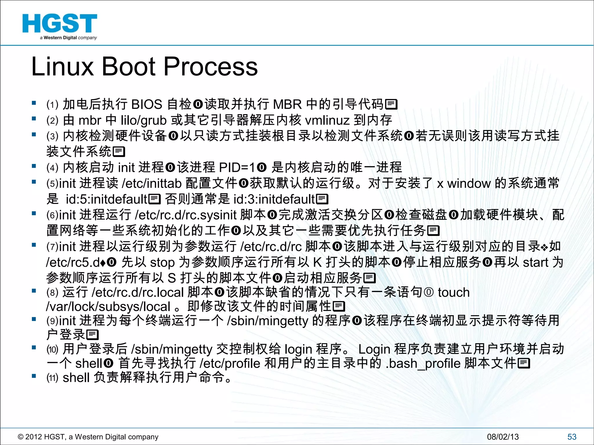 © 2012 HGST, a Western Digital company
 ⑴ 加电后执行 BIOS 自检 读取并执行 MBR 中的引导代码
 ⑵ 由 mbr 中 lilo/grub 或其它引导器解压内核 vmlinuz 到内存
 ⑶ 内核检测硬件设备 以只读方式挂装根目录以检测文件系统 若无误则该用读写方式挂 
装文件系统
 ⑷ 内核启动 init 进程 该进程 PID=1 是内核启动的唯一进程
 ⑸init 进程读 /etc/inittab 配置文件 获取默认的运行级。对于安装了 x window 的系统通常
是 id:5:initdefault 否则通常是 id:3:initdefault
 ⑹init 进程运行 /etc/rc.d/rc.sysinit 脚本 完成激活交换分区 检查磁盘 加载硬件模块、配  
置网络等一些系统初始化的工作 以及其它一些需要优先执行任务 
 ⑺init 进程以运行级别为参数运行 /etc/rc.d/rc 脚本 该脚本进入与运行级别对应的目录 如 
/etc/rc5.d 先以 stop 为参数顺序运行所有以 K 打头的脚本 停止相应服务 再以  start 为
参数顺序运行所有以 S 打头的脚本文件 启动相应服务 
 ⑻ 运行 /etc/rc.d/rc.local 脚本 该脚本缺省的情况下只有一条语句  touch
/var/lock/subsys/local 。即修改该文件的时间属性
 ⑼init 进程为每个终端运行一个 /sbin/mingetty 的程序 该程序在终端初显示提示符等待用
户登录
 ⑽ 用户登录后 /sbin/mingetty 交控制权给 login 程序。 Login 程序负责建立用户环境并启动
一个 shell 首先寻找执行 /etc/profile 和用户的主目录中的 .bash_profile 脚本文件
 ⑾ shell 负责解释执行用户命令。
5308/02/13
Linux Boot Process
 
