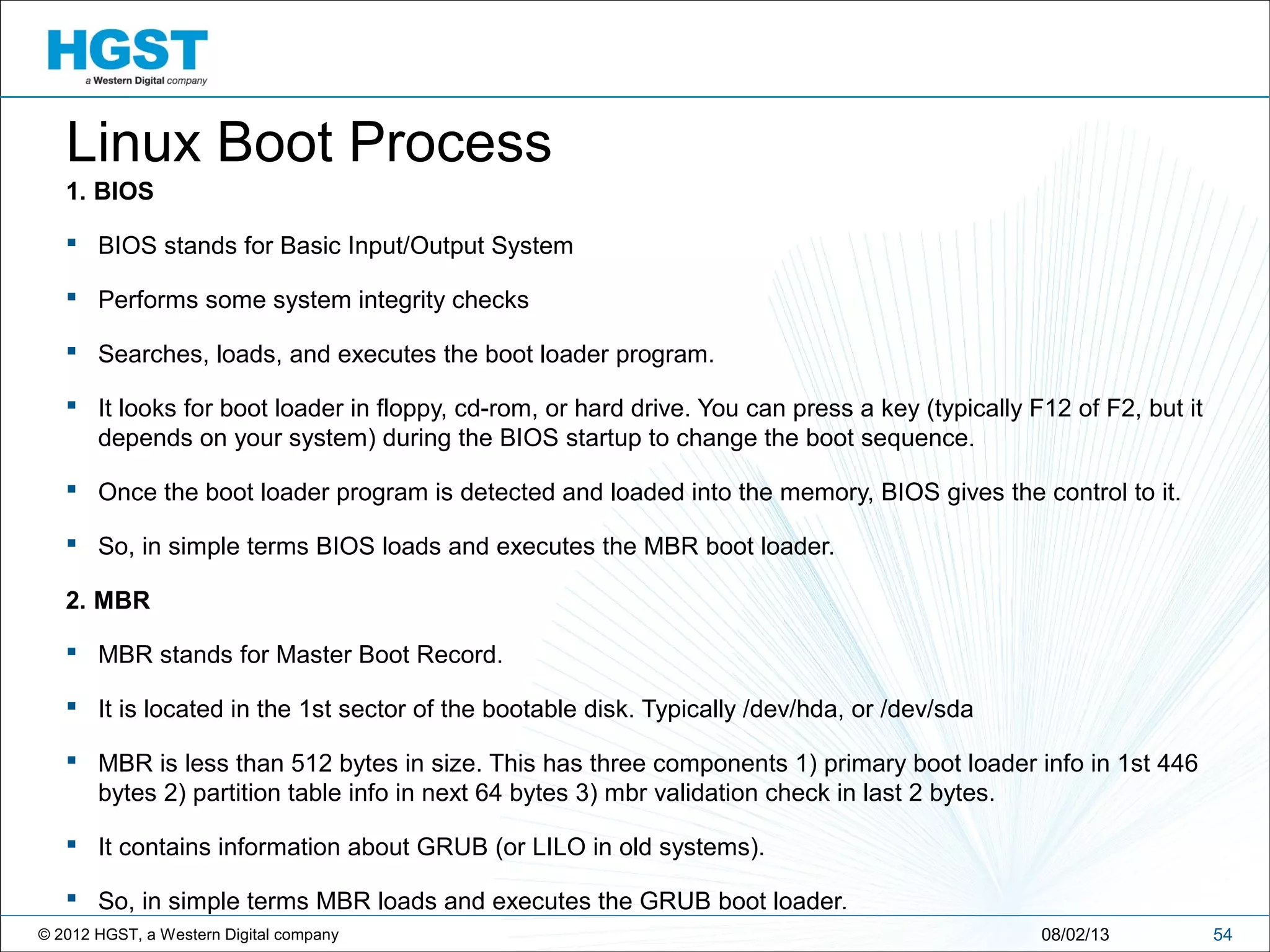 © 2012 HGST, a Western Digital company 5408/02/13
Linux Boot Process
1. BIOS
 BIOS stands for Basic Input/Output System
 Performs some system integrity checks
 Searches, loads, and executes the boot loader program.
 It looks for boot loader in floppy, cd-rom, or hard drive. You can press a key (typically F12 of F2, but it
depends on your system) during the BIOS startup to change the boot sequence.
 Once the boot loader program is detected and loaded into the memory, BIOS gives the control to it.
 So, in simple terms BIOS loads and executes the MBR boot loader.
2. MBR
 MBR stands for Master Boot Record.
 It is located in the 1st sector of the bootable disk. Typically /dev/hda, or /dev/sda
 MBR is less than 512 bytes in size. This has three components 1) primary boot loader info in 1st 446
bytes 2) partition table info in next 64 bytes 3) mbr validation check in last 2 bytes.
 It contains information about GRUB (or LILO in old systems).
 So, in simple terms MBR loads and executes the GRUB boot loader.
 