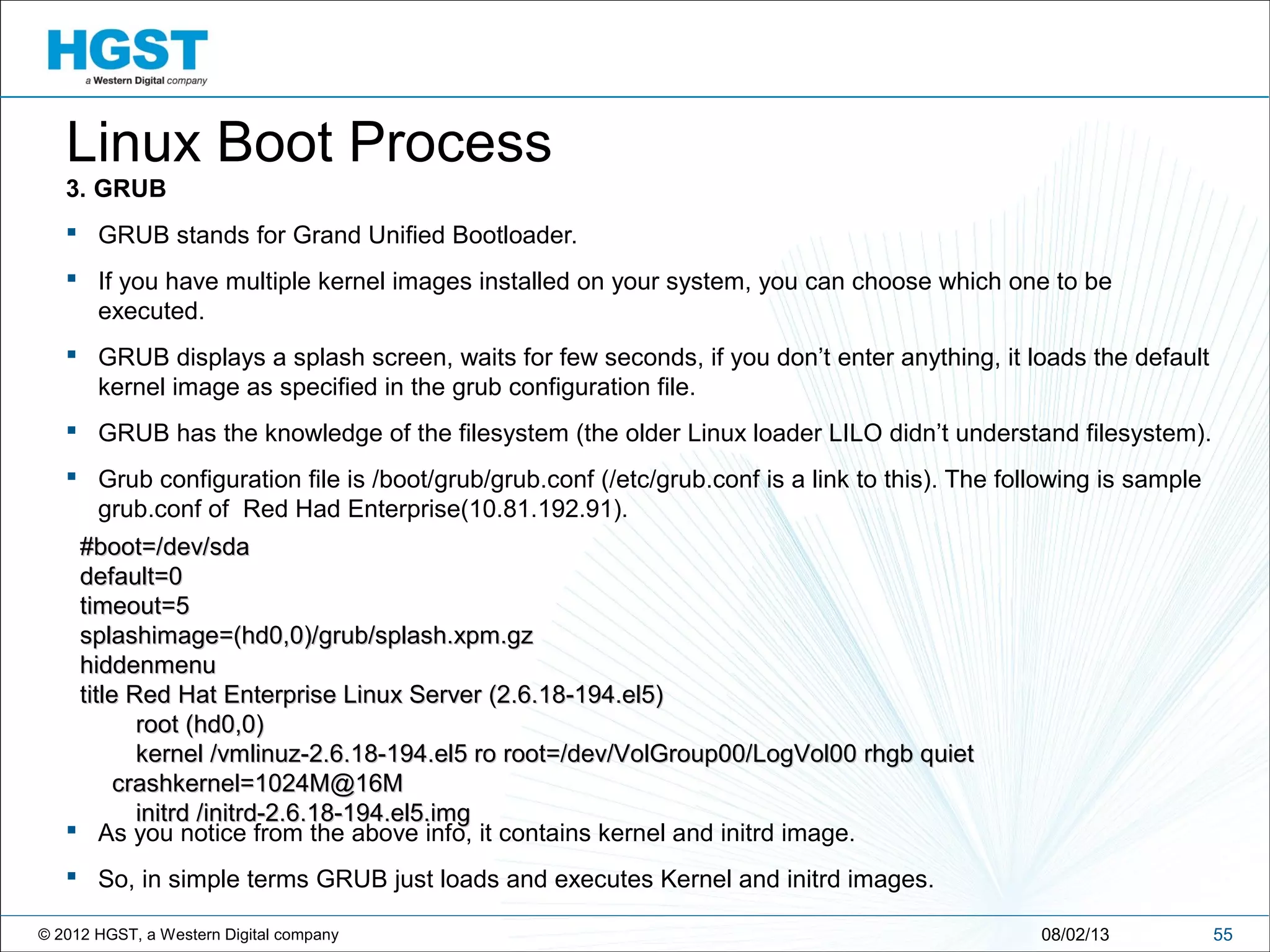 © 2012 HGST, a Western Digital company 5508/02/13
Linux Boot Process
3. GRUB
 GRUB stands for Grand Unified Bootloader.
 If you have multiple kernel images installed on your system, you can choose which one to be
executed.
 GRUB displays a splash screen, waits for few seconds, if you don’t enter anything, it loads the default
kernel image as specified in the grub configuration file.
 GRUB has the knowledge of the filesystem (the older Linux loader LILO didn’t understand filesystem).
 Grub configuration file is /boot/grub/grub.conf (/etc/grub.conf is a link to this). The following is sample
grub.conf of Red Had Enterprise(10.81.192.91).
 As you notice from the above info, it contains kernel and initrd image.
 So, in simple terms GRUB just loads and executes Kernel and initrd images.
#boot=/dev/sda#boot=/dev/sda
default=0default=0
timeout=5timeout=5
splashimage=(hd0,0)/grub/splash.xpm.gzsplashimage=(hd0,0)/grub/splash.xpm.gz
hiddenmenuhiddenmenu
title Red Hat Enterprise Linux Server (2.6.18-194.el5)title Red Hat Enterprise Linux Server (2.6.18-194.el5)
root (hd0,0)root (hd0,0)
kernel /vmlinuz-2.6.18-194.el5 ro root=/dev/VolGroup00/LogVol00 rhgb quietkernel /vmlinuz-2.6.18-194.el5 ro root=/dev/VolGroup00/LogVol00 rhgb quiet
crashkernel=1024M@16Mcrashkernel=1024M@16M
initrd /initrd-2.6.18-194.el5.imginitrd /initrd-2.6.18-194.el5.img
 