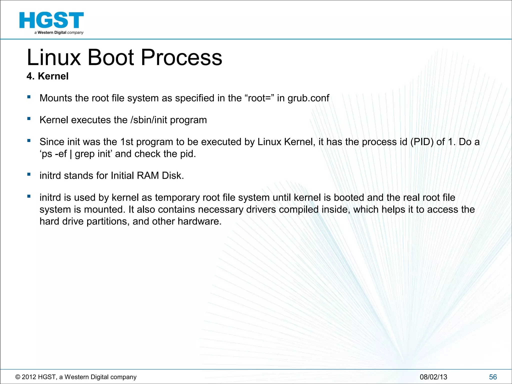 © 2012 HGST, a Western Digital company 5608/02/13
Linux Boot Process
4. Kernel
 Mounts the root file system as specified in the “root=” in grub.conf
 Kernel executes the /sbin/init program
 Since init was the 1st program to be executed by Linux Kernel, it has the process id (PID) of 1. Do a
‘ps -ef | grep init’ and check the pid.
 initrd stands for Initial RAM Disk.
 initrd is used by kernel as temporary root file system until kernel is booted and the real root file
system is mounted. It also contains necessary drivers compiled inside, which helps it to access the
hard drive partitions, and other hardware.
 