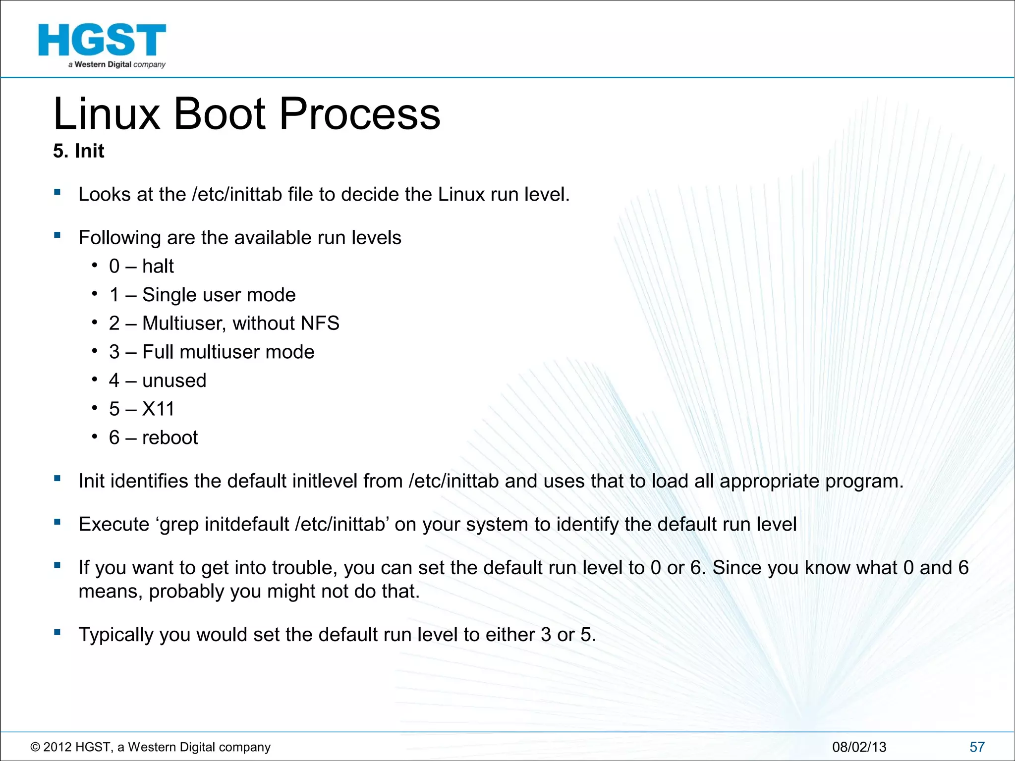 © 2012 HGST, a Western Digital company 5708/02/13
Linux Boot Process
5. Init
 Looks at the /etc/inittab file to decide the Linux run level.
 Following are the available run levels
• 0 – halt
• 1 – Single user mode
• 2 – Multiuser, without NFS
• 3 – Full multiuser mode
• 4 – unused
• 5 – X11
• 6 – reboot
 Init identifies the default initlevel from /etc/inittab and uses that to load all appropriate program.
 Execute ‘grep initdefault /etc/inittab’ on your system to identify the default run level
 If you want to get into trouble, you can set the default run level to 0 or 6. Since you know what 0 and 6
means, probably you might not do that.
 Typically you would set the default run level to either 3 or 5.
 