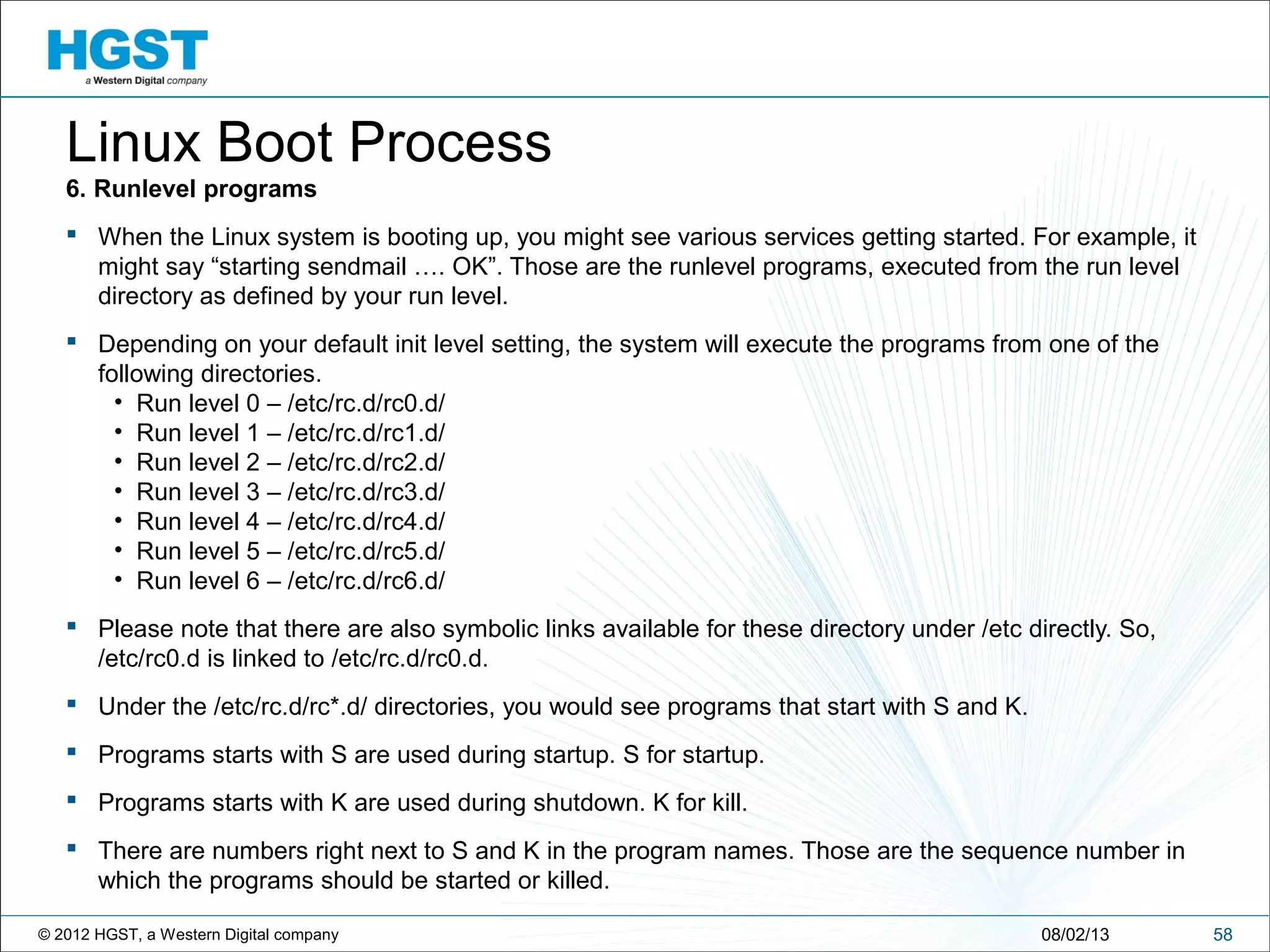 © 2012 HGST, a Western Digital company 5808/02/13
Linux Boot Process
6. Runlevel programs
 When the Linux system is booting up, you might see various services getting started. For example, it
might say “starting sendmail …. OK”. Those are the runlevel programs, executed from the run level
directory as defined by your run level.
 Depending on your default init level setting, the system will execute the programs from one of the
following directories.
• Run level 0 – /etc/rc.d/rc0.d/
• Run level 1 – /etc/rc.d/rc1.d/
• Run level 2 – /etc/rc.d/rc2.d/
• Run level 3 – /etc/rc.d/rc3.d/
• Run level 4 – /etc/rc.d/rc4.d/
• Run level 5 – /etc/rc.d/rc5.d/
• Run level 6 – /etc/rc.d/rc6.d/
 Please note that there are also symbolic links available for these directory under /etc directly. So,
/etc/rc0.d is linked to /etc/rc.d/rc0.d.
 Under the /etc/rc.d/rc*.d/ directories, you would see programs that start with S and K.
 Programs starts with S are used during startup. S for startup.
 Programs starts with K are used during shutdown. K for kill.
 There are numbers right next to S and K in the program names. Those are the sequence number in
which the programs should be started or killed.
 