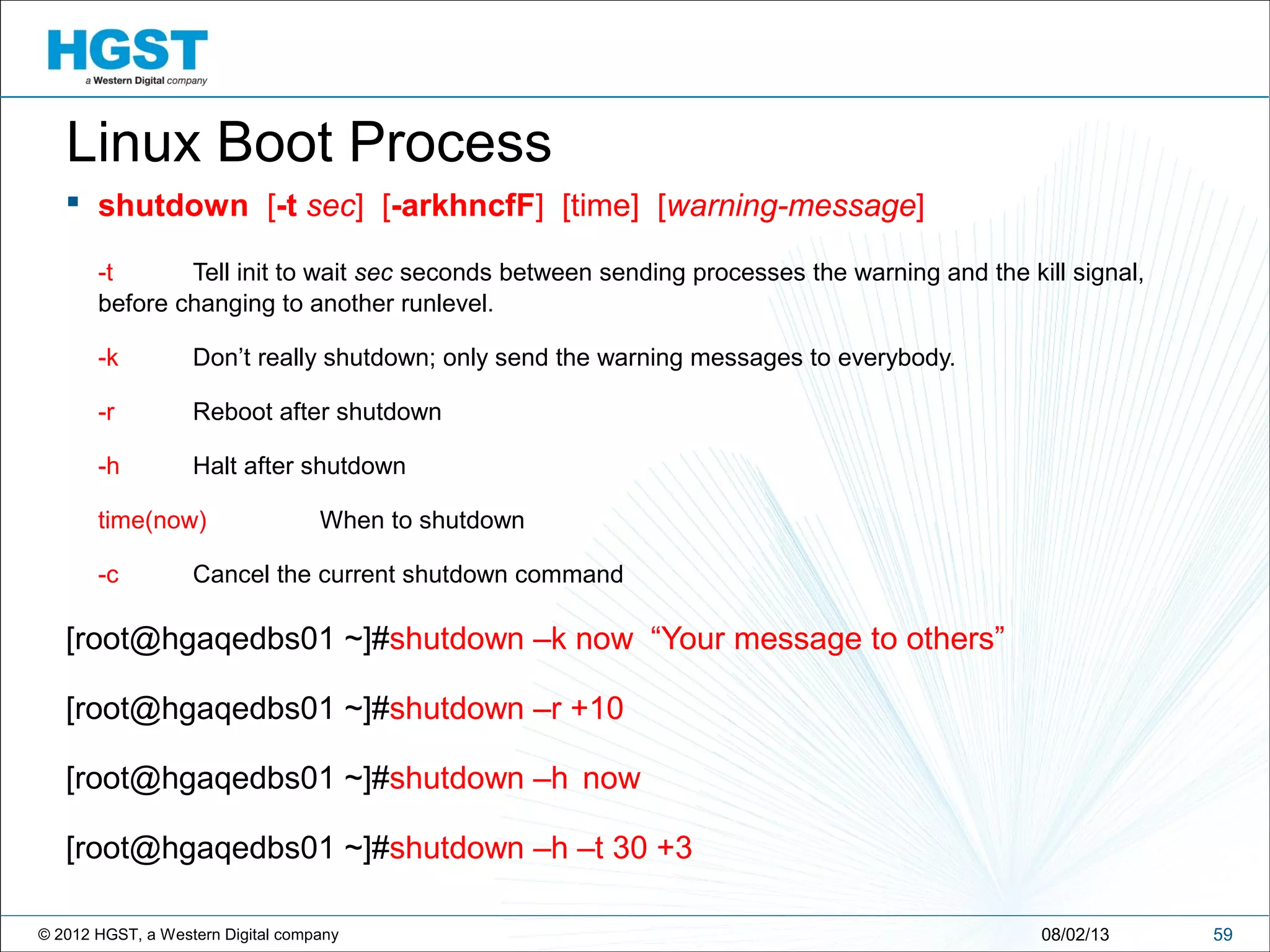 © 2012 HGST, a Western Digital company 5908/02/13
Linux Boot Process
 shutdown [-t sec] [-arkhncfF] [time] [warning-message]
-t Tell init to wait sec seconds between sending processes the warning and the kill signal,
before changing to another runlevel.
-k Don’t really shutdown; only send the warning messages to everybody.
-r Reboot after shutdown
-h Halt after shutdown
time(now) When to shutdown
-c Cancel the current shutdown command
[root@hgaqedbs01 ~]#shutdown –k now “Your message to others”
[root@hgaqedbs01 ~]#shutdown –r +10
[root@hgaqedbs01 ~]#shutdown –h now
[root@hgaqedbs01 ~]#shutdown –h –t 30 +3
 