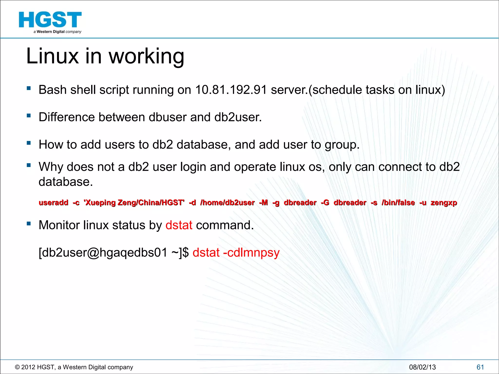 © 2012 HGST, a Western Digital company 6108/02/13
Linux in working
 Bash shell script running on 10.81.192.91 server.(schedule tasks on linux)
 Difference between dbuser and db2user.
 How to add users to db2 database, and add user to group.
 Why does not a db2 user login and operate linux os, only can connect to db2
database.
useradd -c 'Xueping Zeng/China/HGST' -d /home/db2user -M -g dbreader -G dbreader -s /bin/false -u zengxpuseradd -c 'Xueping Zeng/China/HGST' -d /home/db2user -M -g dbreader -G dbreader -s /bin/false -u zengxp
 Monitor linux status by dstat command.
[db2user@hgaqedbs01 ~]$ dstat -cdlmnpsy
 